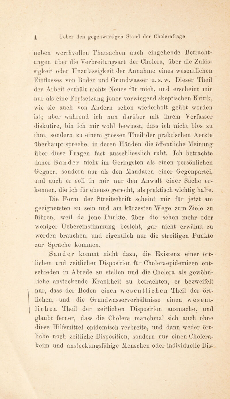 neben werthvollen Thatsachen auch eingehende Betracht¬ ungen über die Verbreitungsart der Cholera, über die Zuläs¬ sigkeit oder Unzulässigkeit der Annahme eines wesentlichen Einflusses von Boden und Grundwasser u. s. w. Dieser Theil der Arbeit enthält nichts Neues für mich, und erscheint mir nur als eine Fortsetzung jener vorwiegend skeptischen Kritik, wie sie auch von Andern schon wiederholt geübt worden ist; aber während ich nun darüber mit ihrem Verfasser diskutire, bin ich mir wohl bewusst, dass ich nicht blos zu ihm, sondern zu einem grossen Theil der praktischen Aerzte überhaupt spreche, in deren Händen die öffentliche Meinung über diese Fragen fast ausschliesslich ruht. Ich betrachte daher Sander nicht im Geringsten als einen persönlichen Gegner, sondern nur als den Mandaten einer Gegenpartei, und auch er soll in mir nur den Anwalt einer Sache er¬ kennen, die ich für ebenso gerecht, als praktisch wichtig halte. Die Form der Streitschrift scheint mir für jetzt am geeignetsten zu sein und am kürzesten Wege zum Ziele zu führen, weil da jene Punkte, über die schon mehr oder weniger Uebereinstimmung besteht, gar nicht erwähnt zu werden brauchen, und eigentlich nur die streitigen Punkte zur Sprache kommen. Sander kommt nicht dazu, die Existenz einer ört¬ lichen und zeitlichen Disposition für Choleraepidemieen ent¬ schieden in Abrede zu stellen und die Cholera als gewöhn¬ liche ansteckende Krankheit zu betrachten, er bezweifelt nur, dass der Boden einen wesentlichen Theil der ört¬ lichen, und die Grundwasserverhältnisse einen wesent¬ lichen Theil der zeitlichen Disposition ausmache, und glaubt ferner, dass die Cholera manchmal sich auch ohne diese Hilfsmittel epidemisch verbreite, und dann weder ört¬ liche noch zeitliche Disposition, sondern nur einen Cholera¬ keim und ansteckungsfähige Menschen oder individuelle Dis-
