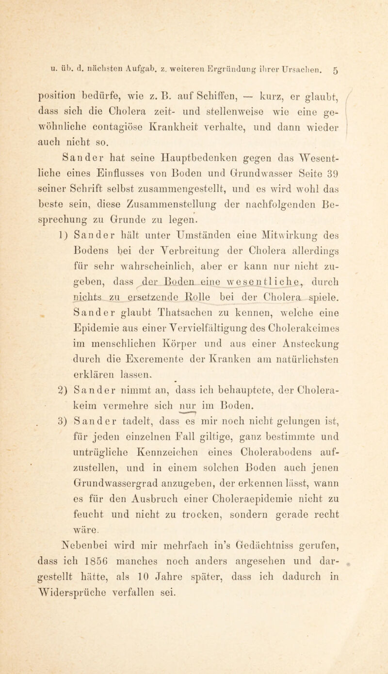 position bedürfe, wie z. B. auf Schiffen, — kurz, er glaubt, dass sich die Cholera zeit- und stellenweise wie eine ge¬ wöhnliche contagiöse Krankheit verhalte, und dann wieder auch nicht so. Sander hat seine Hauptbedenken gegen das Wesent¬ liche eines Einflusses von Boden und Grundwasser Seite 39 seiner Schrift selbst zusammengestellt, und es wird wohl das beste sein, diese Zusammenstellung der nachfolgenden Be¬ sprechung zu Grunde zu legen. 1) Sander hält unter Umständen eine Mitwirkung des Bodens bei der Verbreitung der Cholera allerdings für sehr wahrscheinlich, aber er kann nur nicht zu¬ geben, dass der Boden eine wesentliche, durch nichts zu ersetzende Holle bei der Cholera spiele. Sander glaubt Thatsachen zu kennen, welche eine Epidemie aus einer Vervielfältigung des Cholerakeimes im menschlichen Körper und aus einer Ansteckung durch die Excremente der Kranken am natürlichsten erklären lassen. 2) Sander nimmt an, dass ich behauptete, der Cholera¬ keim vermehre sich nur im Boden. 3) Sander tadelt, dass es mir noch nicht gelungen ist, für jeden einzelnen Fall gütige, ganz bestimmte und untrügliche Kennzeichen eines Cholerabodens auf¬ zustellen, und in einem solchen Boden auch jenen Grundwassergrad anzugeben, der erkennen lässt, wann es für den Ausbruch einer Choleraepidemie nicht zu feucht und nicht zu trocken, sondern gerade recht wäre. Nebenbei wird mir mehrfach in’s Gedächtniss gerufen, dass ich 1856 manches noch anders angesehen und dar¬ gestellt hätte, als 10 Jahre später, dass ich dadurch in Widersprüche verfallen sei.