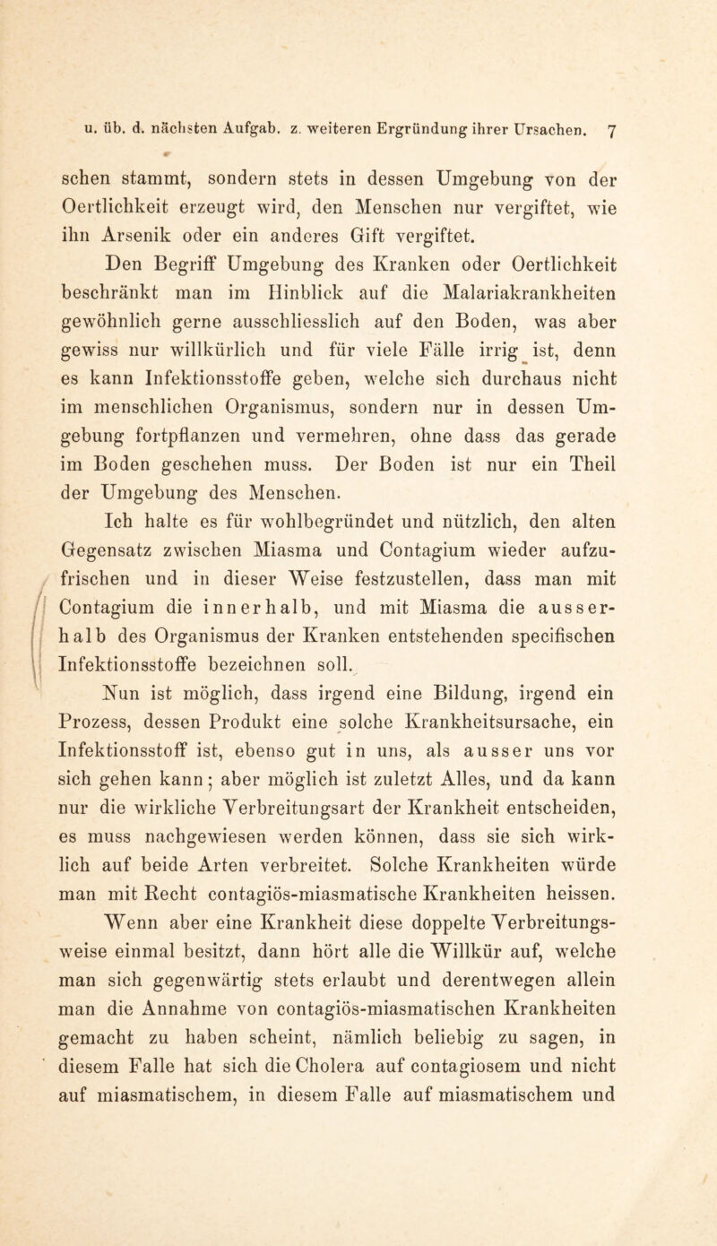 sehen stammt, sondern stets in dessen Umgebung von der Oertlichkeit erzeugt wird, den Menschen nur vergiftet, wie ihn Arsenik oder ein anderes Gift vergiftet. Den Begriff Umgebung des Kranken oder Oertlichkeit beschränkt man im Hinblick auf die Malariakrankheiten gewöhnlich gerne ausschliesslich auf den Boden, was aber gewiss nur willkürlich und für viele Fälle irrig ist, denn es kann Infektionsstoffe geben, welche sich durchaus nicht im menschlichen Organismus, sondern nur in dessen Um¬ gebung fortpflanzen und vermehren, ohne dass das gerade im Boden geschehen muss. Der Boden ist nur ein Theil der Umgebung des Menschen. Ich halte es für wohlbegründet und nützlich, den alten Gegensatz zwischen Miasma und Contagium wieder aufzu¬ frischen und in dieser Weise festzustellen, dass man mit Contagium die innerhalb, und mit Miasma die ausser¬ halb des Organismus der Kranken entstehenden specifischen Infektionsstoffe bezeichnen soll. Nun ist möglich, dass irgend eine Bildung, irgend ein Prozess, dessen Produkt eine solche Krankheitsursache, ein Infektionsstoff ist, ebenso gut in uns, als ausser uns vor sich gehen kann; aber möglich ist zuletzt Alles, und da kann nur die wirkliche Verbreitungsart der Krankheit entscheiden, es muss nachgewiesen werden können, dass sie sich wirk¬ lich auf beide Arten verbreitet. Solche Krankheiten würde man mit Recht contagiös-miasmatische Krankheiten heissen. Wenn aber eine Krankheit diese doppelte Verbreitungs¬ weise einmal besitzt, dann hört alle die Willkür auf, welche man sich gegenwärtig stets erlaubt und derentwegen allein man die Annahme von contagiös-miasmatischen Krankheiten gemacht zu haben scheint, nämlich beliebig zu sagen, in diesem Falle hat sich die Cholera auf contagiosem und nicht auf miasmatischem, in diesem Falle auf miasmatischem und