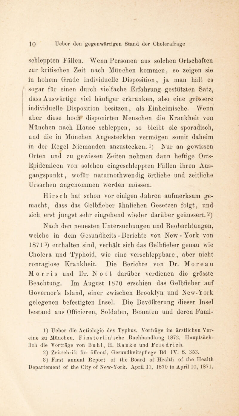 schleppten Fällen. Wenn Personen aus solchen Ortschaften zur kritischen Zeit nach München kommen, so zeigen sie in hohem Grade individuelle Disposition, ja man hält es sogar für einen durch vielfache Erfahrung gestützten Satz, dass Auswärtige viel häufiger erkranken, also eine grossere individuelle Disposition besitzen, als Einheimische. Wenn aber diese hoch disponirten Menschen die Krankheit von München nach Hause schleppen, so bleibt sie sporadisch, und die in München Angesteckten vermögen somit daheim in der Kegel Niemanden anzustecken. *) Kur an gewissen Orten und zu gewissen Zeiten nehmen dann heftige Orts- Epidemieen von solchen eingeschleppten Fällen ihren Aus¬ gangspunkt , wofür naturnothwendig örtliche und zeitliche Ursachen angenommen werden müssen. Hirsch hat schon vor einigen Jahren aufmerksam ge¬ macht, dass das Gelbfieber ähnlichen Gesetzen folgt, und sich erst jüngst sehr eingehend wieder darüber geäussert. 1 2) Nach den neuesten Untersuchungen und Beobachtungen, welche in dem Gesundheits - Berichte von New-York von 1871 3) enthalten sind, verhält sich das Gelbfieber genau wie Cholera und Typhoid, wie eine verschleppbare, aber nicht contagiose Krankheit. Die Berichte von Dr. Moreau Morris und Dr. N o 11 darüber verdienen die grösste Beachtung. Im August 1870 erschien das Gelbfieber auf Governor’s Island, einer zwischen Brooklyn und New-York gelegenen befestigten Insel. Die Bevölkerung dieser Insel bestand aus Officieren, Soldaten, Beamten und deren Fami- 1) Ueber die Aetiologie des Typhus. Vorträge im ärztlichen Ver¬ eine zu München. F i n s te rli n’sehe Buchhandlung 1872. Hauptsäch¬ lich die Vorträge von Buhl, H. Ranke und Friedrich. 2) Zeitschrift für öffentl. Gesundheitspflege Bd. IV. S. 353. 3) First annual Report of the Board of Health of the Health Departement of the City of New-York. April 11, 1870 to April 10, 1871.
