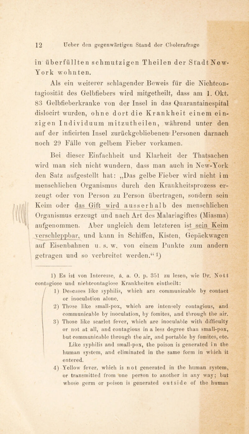 in überfüllten schmutzigen Theilen der Stadt Ne w- York wohnten. Als ein weiterer schlagender Beweis für die Nichtcon- tagiosität des Gelbfiebers wird mitgetheilt, dass am 1. Okt. 83 Gelbfieberkranke von der Insel in das Quarantainespital dislocirt wurden, ohne dort die Krankheit einem ein¬ zigen Individuum m itzuth eilen, während unter den auf der inficirten Insel zurückgebliebenen Personen darnach noch 29 Fälle von gelbem Fieber vorkamen. Bei dieser Einfachheit und Klarheit der Thatsaehen wird man sich nicht wundern, dass man auch in New-York den Satz aufgestellt hat: ,,Das gelbe Fieber wird nicht im menschlichen Organismus durch den Krankheitsprozess er¬ zeugt oder von Person zu Person übertragen, sondern sein Keim oder das Gift wird ausserhalb des menschlichen Organismus erzeugt und nach Art des Malariagiftes (Miasma) aufgenommen. Aber ungleich dem letzteren ist sein Keim verschleppbar, und kann in Schiffen, Kisten, Gepäckwagen auf Eisenbahnen u. s. w. von einem Punkte zum andern getragen und so verbreitet werden.u *) 1) Es ist von Interesse, ä. a. O. p. 351 zu lesen, wie Dr. Nott contagiose und nichtcontagiose Krankheiten eintlieilt: 1) Descases like Syphilis, which are coramunicable by contact or inoculation alone. 2) Those like small-pox, which are intensely contagious, and communicable by inoculation, by fomites, and through the air. 3) Those like scarlet fever, which are inoculable with difficulty or not at all, and contagious in a less degree than small-pox, but communicable through the air, and portable by fomites, etc. Like Syphilis and small-pox, the poison is generated in the human System, and eliminated in the same form in which it entered. 4) Yellow fever, which is not generated in the human System, or transmitted from one person to another in any way; but whose germ or poison is generated outside of the human