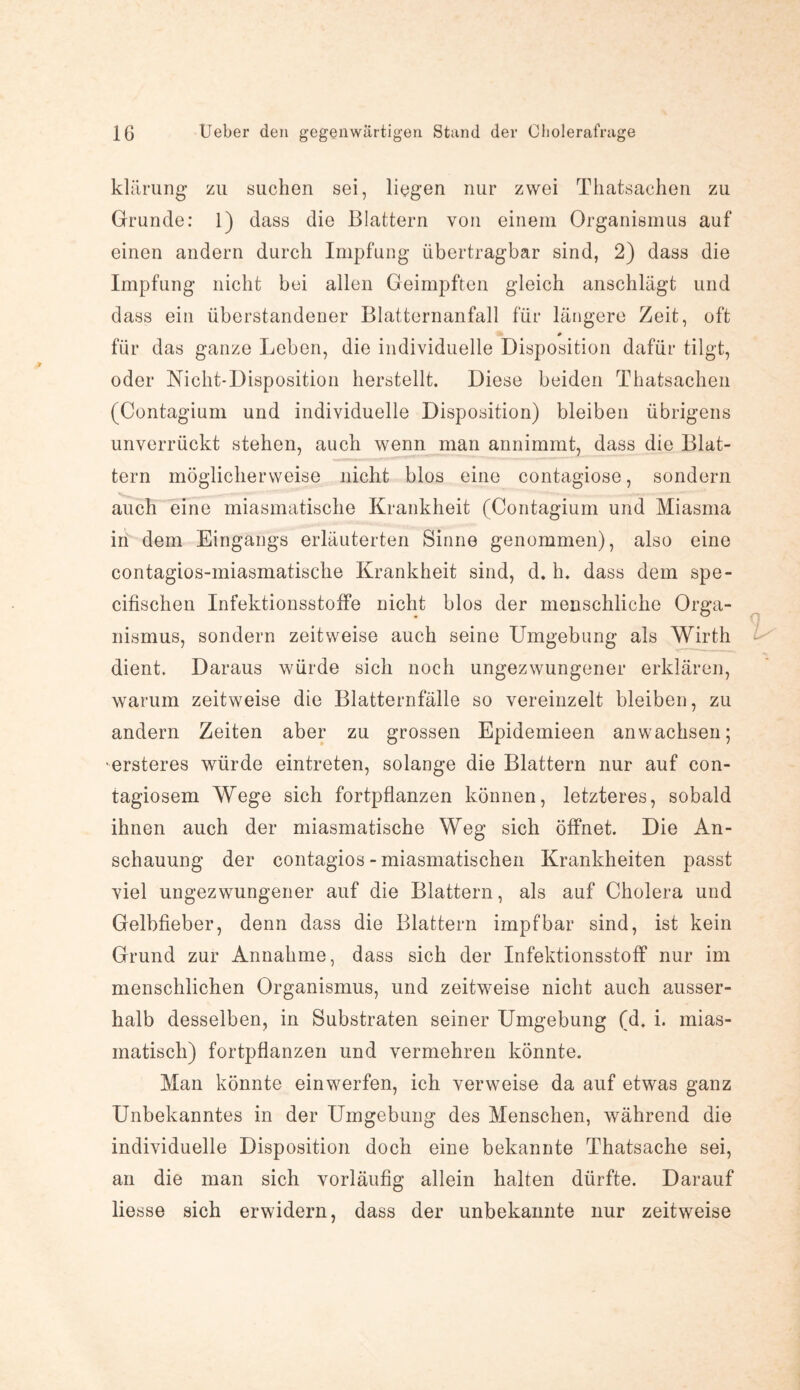 klärung zu suchen sei, liegen nur zwei Thatsachen zu Grunde: 1) dass die Blattern von einem Organismus auf einen andern durch Impfung übertragbar sind, 2) dass die Impfung nicht bei allen Geimpften gleich anschlägt und dass ein überstandener Blatternanfall für längere Zeit, oft # für das ganze Leben, die individuelle Disposition dafür tilgt, oder Nicht-Disposition herstellt. Diese beiden Thatsachen (Contagium und individuelle Disposition) bleiben übrigens unverrückt stehen, auch wenn man annimmt, dass die Blat¬ tern möglicherweise nicht blos eine contagiose, sondern auch eine miasmatische Krankheit (Contagium und Miasma in dem Eingangs erläuterten Sinne genommen), also eine contagios-miasmatische Krankheit sind, d. h. dass dem spe- cifischen Infektionsstoffe nicht blos der menschliche Orga¬ nismus, sondern zeitweise auch seine Umgebung als Wirth dient. Daraus würde sich noch ungezwungener erklären, warum zeitweise die Blatternfälle so vereinzelt bleiben, zu andern Zeiten aber zu grossen Epidemieen anwachsen; ersteres würde eintreten, solange die Blattern nur auf con- tagiosem Wege sich fortpflanzen können, letzteres, sobald ihnen auch der miasmatische Weg sich öffnet. Die An¬ schauung der contagios - miasmatischen Krankheiten passt viel ungezwungener auf die Blattern, als auf Cholera und Gelbfieber, denn dass die Blattern impf bar sind, ist kein Grund zur Annahme, dass sich der Infektionsstoff nur im menschlichen Organismus, und zeitweise nicht auch ausser¬ halb desselben, in Substraten seiner Umgebung (d. i. mias¬ matisch) fortpflanzen und vermehren könnte. Man könnte einwerfen, ich verweise da auf etwas ganz Unbekanntes in der Umgebung des Menschen, während die individuelle Disposition doch eine bekannte Thatsache sei, an die man sich vorläufig allein halten dürfte. Darauf Hesse sich erwidern, dass der unbekannte nur zeitweise