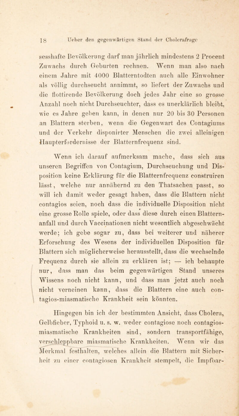 sesshafte Bevölkerung darf man jährlich mindestens 2 Procent Zuwachs durch Geburten rechnen. Wenn man also nach einem Jahre mit 4000 Blatterntodten auch alle Einwohner als völlig durchseucht annimmt, so liefert der Zuwachs und die tlottirende Bevölkerung doch jedes Jahr eine so grosse Anzahl noch nicht Durchseuchter, dass es unerklärlich bleibt, wie es Jahre gehen kann, in denen nur 20 bis 30 Personen an Blattern sterben, wenn die Gegenwart des Contagiums und der Verkehr disponirter Menschen die zwei alleinigen -Haupterfordernisse der Blatternfrequenz sind. Wenn ich darauf aufmerksam mache, dass sich aus unseren Begriffen von Contagium, Durchseuchung und Dis¬ position keine Erklärung für die Blatternfrequenz construiren lässt, welche nur annähernd zu den Thatsachen passt, so will ich damit weder gesagt haben, dass die Blattern nicht contagios seien, noch dass die individuelle Disposition nicht * eine grosse Rolle spiele, oder dass diese durch einen Blattern¬ anfall und durch Vaccinationen nicht wesentlich abgeschwächt werde; ich gebe sogar zu, dass bei weiterer und näherer Erforschung des Wesens der individuellen Disposition für Blattern sich möglicherweise herausstellt, dass die wechselnde Frequenz durch sie allein zu erklären ist; — ich behaupte nur, dass man das beim gegenwärtigen Stand unseres Wissens noch nicht kann, und dass man jetzt auch noch nicht verneinen kann, dass die Blattern eine auch con- tagios-miasmatische Krankheit sein könnten. Hingegen bin ich der bestimmten Ansicht, dass Cholera, Gelbfieber, T)rphoid u. s. w. weder contagiose noch contagios- miasmatische Krankheiten sind, sondern transportfähige, verschleppbare miasmatische Krankheiten. Wenn wir das Merkmal fcsthalten, welches allein die Blattern mit Sicher¬ heit zu einer contagiosen Krankheit stempelt, die Impfbar-