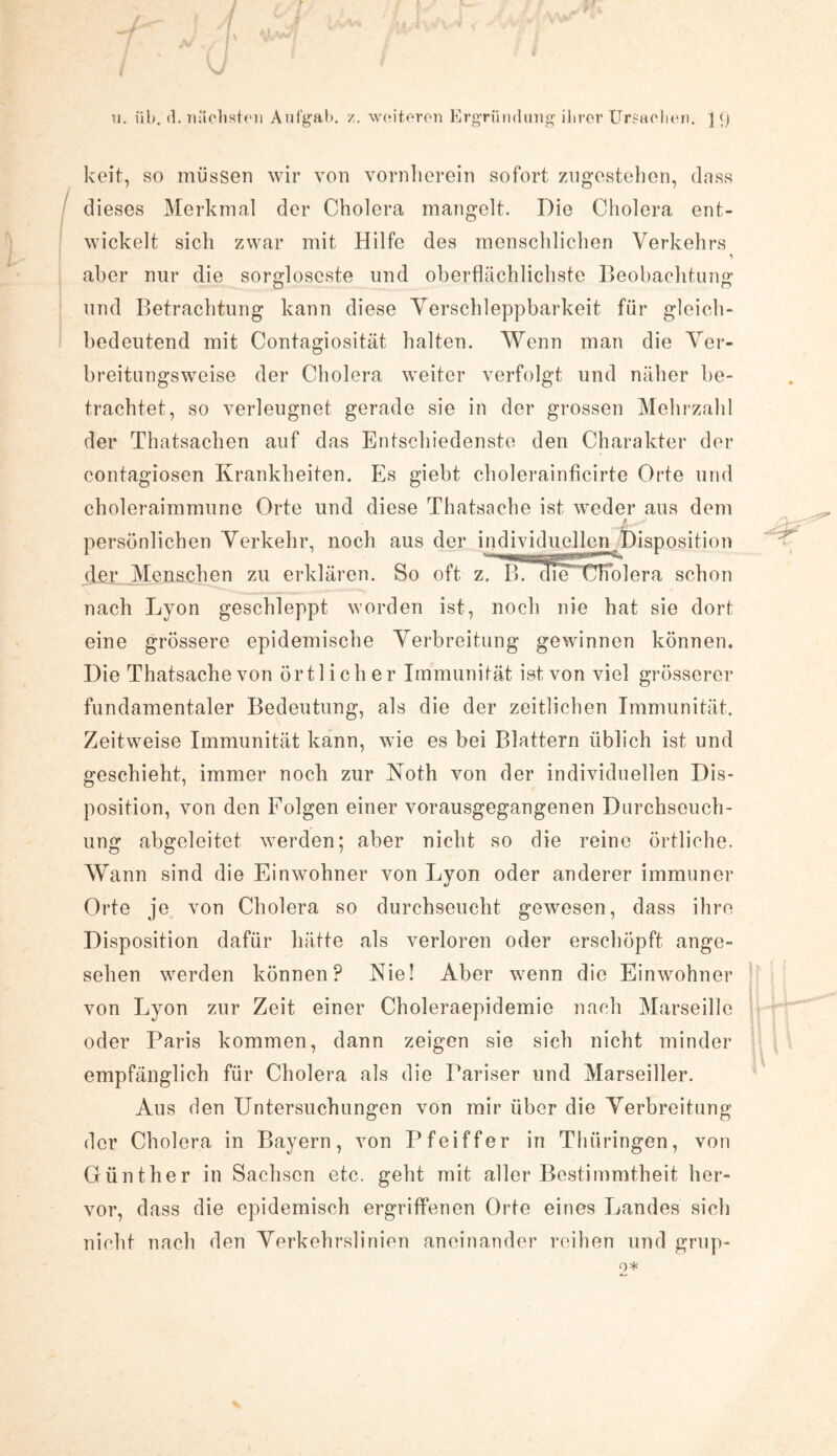keit, so müssen wir von vornherein sofort zugestehen, (lass dieses Merkmal der Cholera mangelt. Die Cholera ent¬ wickelt sich zwar mit Hilfe des menschlichen Verkehrs aber nur die sorgloseste und oberflächlichste Beobachtung und Betrachtung kann diese Verschleppbarkeit für gleich¬ bedeutend mit Contagiosität halten. Wenn man die Ver¬ breitungsweise der Cholera weiter verfolgt und näher be¬ trachtet, so verleugnet gerade sie in der grossen Mehrzahl der Thatsachen auf das Entschiedenste den Charakter der contagiosen Krankheiten. Es giebt cholerainficirte Orte und choleraimmune Orte und diese Thatsache ist weder aus dem , i ^ persönlichen Verkehr, noch aus der individuellen Disposition der Menschen zu erklären. So oft z7 e duFchblera schon nach Lyon geschleppt worden ist, noch nie hat sie dort eine grössere epidemische Verbreitung gewinnen können. Die Thatsache von örtlicher Immunität ist von viel grösserer fundamentaler Bedeutung, als die der zeitlichen Immunität. Zeitweise Immunität kann, wie es bei Blattern üblich ist und geschieht, immer noch zur Noth von der individuellen Dis¬ position, von den Folgen einer vorausgegangenen Durchseuch¬ ung abgeleitet werden; aber nicht so die reine örtliche. Wann sind die Einwohner von Lyon oder anderer immuner Orte je von Cholera so durchseucht gewesen, dass ihre Disposition dafür hätte als verloren oder erschöpft ange¬ sehen werden können? Nie! Aber wenn die Einwohner von Lyon zur Zeit einer Choleraepidemie nach Marseille oder Paris kommen, dann zeigen sie sich nicht minder empfänglich für Cholera als die Pariser und Marseiller. Aus den Untersuchungen von mir über die Verbreitung der Cholera in Bayern, von Pfeiffer in Thüringen, von Günther in Sachsen etc. geht mit aller Bestimmtheit her¬ vor, dass die epidemisch ergriffenen Orte eines Landes sich nicht nach den Verkehrslinien aneinander reihen und grup-