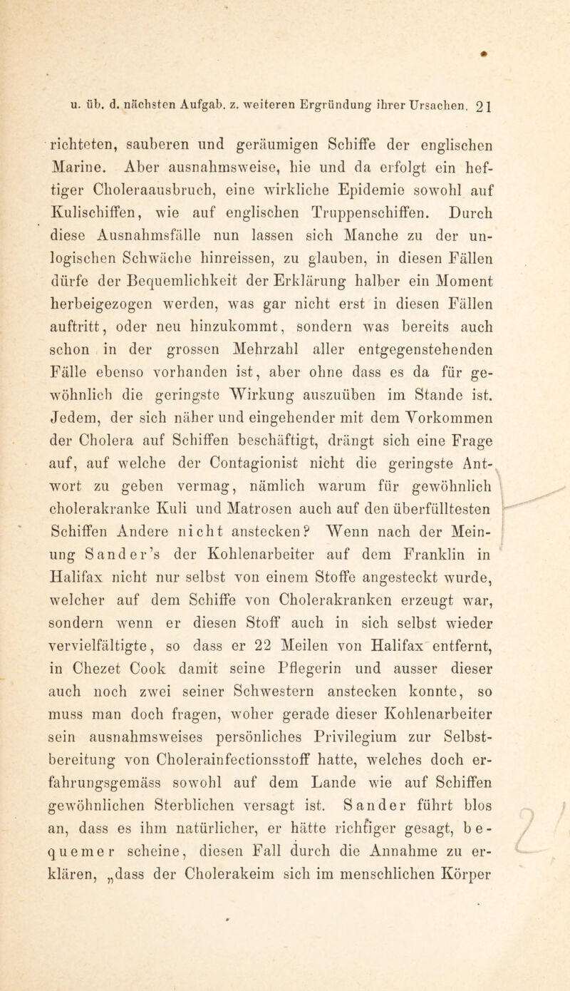 richteten, sauberen und geräumigen Schiffe der englischen Marine. Aber ausnahmsweise, hie und da erfolgt ein hef¬ tiger Choleraausbruch, eine wirkliche Epidemie sowohl auf Kulischiffen, wie auf englischen Truppenschiffen. Durch diese Ausnahmsfälle nun lassen sich Manche zu der un¬ logischen Schwäche hinreissen, zu glauben, in diesen Fällen dürfe der Bequemlichkeit der Erklärung halber ein Moment herbeigezogen werden, was gar nicht erst in diesen Fällen auftritt, oder neu hinzukommt, sondern was bereits auch schon in der grossen Mehrzahl aller entgegenstehenden Fälle ebenso vorhanden ist, aber ohne dass es da für ge¬ wöhnlich die geringste Wirkung auszuüben im Stande ist. Jedem, der sich näher und eingehender mit dem Yorkommen der Cholera auf Schiffen beschäftigt, drängt sich eine Frage auf, auf wrelche der Contagionist nicht die geringste Ant¬ wort zu geben vermag, nämlich warum für gewöhnlich cholerakranke Kuli und Matrosen auch auf den überfülltesten p Schiffen Andere nicht anstecken? Wenn nach der Mein¬ ung Sander’s der Kohlenarbeiter auf dem Franklin in Halifax nicht nur selbst von einem Stoffe angesteckt wurde, welcher auf dem Schiffe von Cholerakranken erzeugt war, sondern wenn er diesen Stoff auch in sich selbst wieder vervielfältigte, so dass er 22 Meilen von Halifax entfernt, in Chezet Cook damit seine Pflegerin und ausser dieser auch noch zwei seiner Schwestern anstecken konnte, so muss man doch fragen, woher gerade dieser Kohlenarbeiter sein ausnahmsweises persönliches Privilegium zur Selbst¬ bereitung von Cholerainfectionsstoff hatte, welches doch er- fahrungsgemäss sowohl auf dem Lande w7ie auf Schiffen gewöhnlichen Sterblichen versagt ist. Sander führt blos an, dass es ihm natürlicher, er hätte richtiger gesagt, be¬ quemer scheine, diesen Fall durch die Annahme zu er¬ klären, „dass der Cholerakeim sich im menschlichen Körper