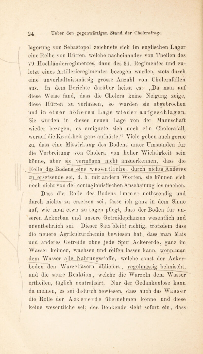 lagerung von Sebastopol zeichnete sich im englischen Lager eine Reihe von Hütten, welche nacheinander von Theilen des 79. Hochländerregimentes, dann des 31. Regimentes und zu¬ letzt eines Artillerieregimentes bezogen wurden, stets durch eine unverhältnissmässig grosse Anzahl von Cholerafällen aus. In dem Berichte darüber heisst es: ,,Da man auf diese Weise fand, dass die Cholera keine Neigung zeige, diese Hütten zu verlassen, so wurden sie abgebrochen und in einer höheren Lage wieder aufgeschlagen. Sie wurden in dieser neuen Lage von der Mannschaft wieder bezogen, es ereignete sich noch ein Cholerafall, worauf die Krankheit ganz aufhörte.u Viele geben auch gerne zu, dass eine Mitwirkung des Bodens unter Umständen für die Verbreitung von Cholera von hoher Wichtigkeit sein könne, aber sie vermögen nicht anzuerkennen, dass die Rolle de§.Bodens. eine wesentliche, durch nichts Anderes zu ersetzende sei, d. h. mit andern Worten, sie können sich noch nicht von der contagionistischen Anschauung los machen. Dass die Rolle des Bodens immer nothwendig und durch nichts zu ersetzen sei, fasse ich ganz in dem Sinne auf, wie man etwa zu sagen pflegt, dass der Boden für un¬ seren Ackerbau und unsere Getreidepflanzen wesentlich und unentbehrlich sei. Dieser Satz bleibt richtig, trotzdem dass die neuere Agrikulturchemie bewiesen hat, dass man Mais und anderes Getreide ohne jede Spur Ackererde, ganz im Wasser keimen, wachsen und reifen lassen kann, wenn man dem Wasser alle Nahrungsstoffe, welche sonst der Acker¬ boden den Wurzelfasern abliefert, regelmässig beimischt, und die saure Reaktion, welche die Wurzeln dem Wasser ertheilen, täglich neutralisirt. Nur der Gedankenlose kann da meinen, es sei dadurch bewiesen, dass auch das Wasser die Rolle der Ackererde übernehmen könne und diese keine wesentliche sei; der Denkende sieht sofort ein, dass