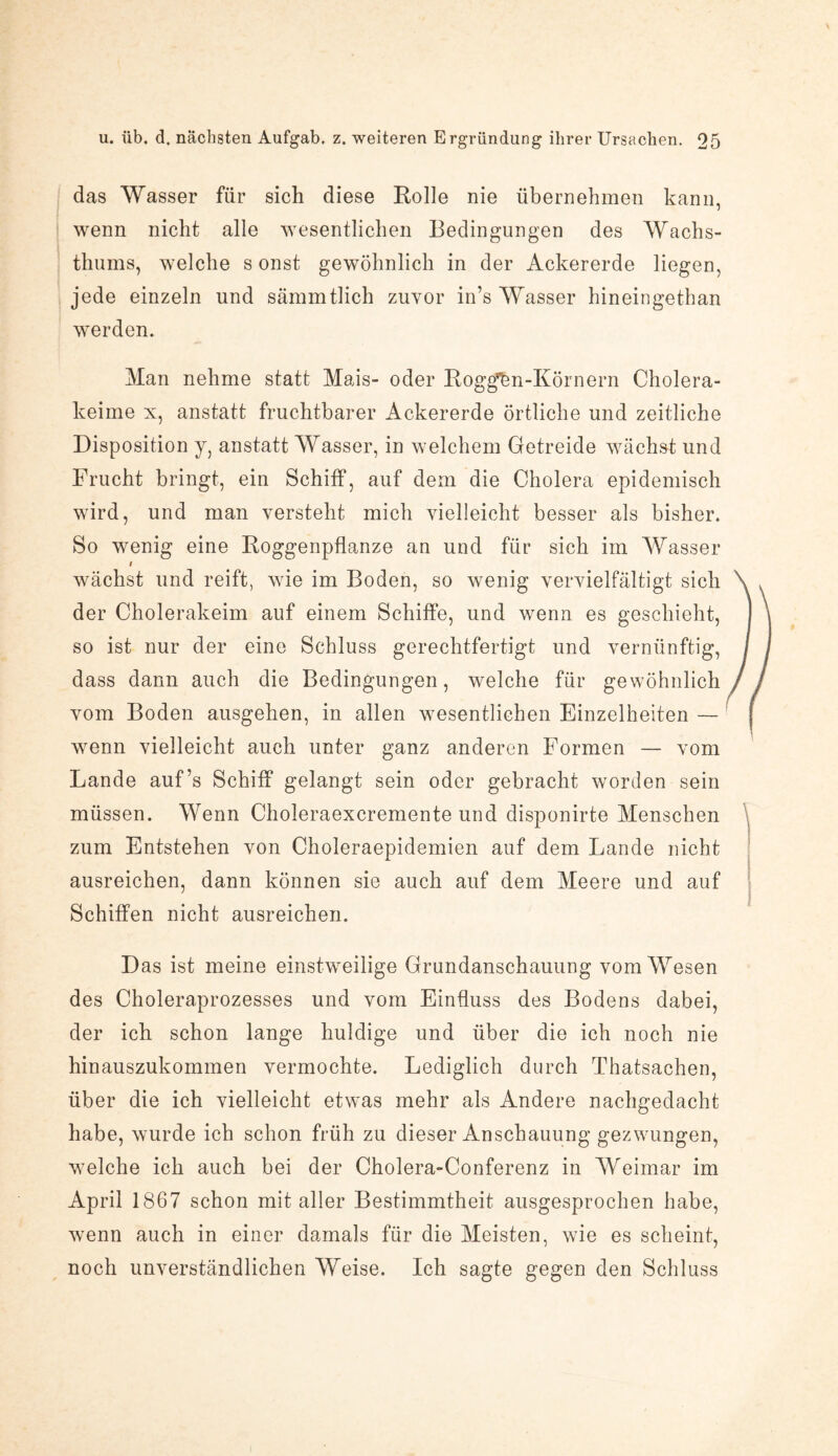 das Wasser für sich diese Rolle nie übernehmen kann, wenn nicht alle wesentlichen Bedingungen des Wachs¬ thums, welche s onst gewöhnlich in der Ackererde liegen, jede einzeln und sämmtlich zuvor in’s Wasser hineingethan werden. Man nehme statt Mais- oder Roggen-Körnern Cholera¬ keime x, anstatt fruchtbarer Ackererde örtliche und zeitliche Disposition y, anstatt Wasser, in welchem Getreide wächst und Frucht bringt, ein Schiff, auf dem die Cholera epidemisch wird, und man versteht mich vielleicht besser als bisher. So wenig eine Roggenpflanze an und für sich im Wasser 1 wächst und reift, wie im Boden, so wenig vervielfältigt sich der Cholerakeim auf einem Schiffe, und wenn es geschieht, so ist nur der eine Schluss gerechtfertigt und vernünftig, dass dann auch die Bedingungen, welche für gewöhnlich vom Boden ausgehen, in allen wesentlichen Einzelheiten — wenn vielleicht auch unter ganz anderen Formen — vom Lande auf’s Schiff gelangt sein oder gebracht worden sein müssen. Wenn Choleraexcremente und disponirte Menschen zum Entstehen von Choleraepidemien auf dem Lande nicht ausreichen, dann können sie auch auf dem Meere und auf Schiffen nicht ausreichen. Das ist meine einstweilige Grundanschauung vom Wesen des Choleraprozesses und vom Einfluss des Bodens dabei, der ich schon lange huldige und über die ich noch nie hinauszukommen vermochte. Lediglich durch Thatsachen, über die ich vielleicht etwas mehr als Andere nachgedacht habe, wurde ich schon früh zu dieser Anschauung gezwungen, welche ich auch bei der Cholera-Conferenz in Weimar im April 1867 schon mit aller Bestimmtheit ausgesprochen habe, wenn auch in einer damals für die Meisten, wie es scheint, noch unverständlichen Weise. Ich sagte gegen den Schluss