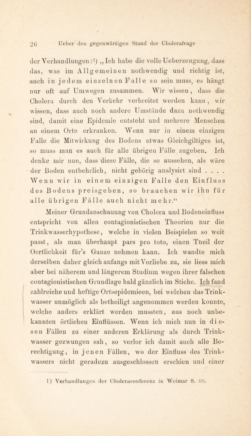 der Verhandlungen:1) ,, Ich habe die volle Ueberzeugung, dass das, was im Allgemeinen notliwendig und richtig ist, auch in jedem einzelnen Falle so sein muss, es hängt nur oft auf Umwegen zusammen. Wir wissen, dass die Cholera durch den Verkehr verbreitet werden kann, wir wissen, dass auch noch andere Umstände dazu notli wendig sind, damit eine Epidemie entsteht und mehrere Menschen an einem Orte erkranken. Wenn nur in einem einzigen Falle die Mitwirkung des Bodens etwas Gleichgiltiges ist, so muss man es auch für alle übrigen Fälle zugeben. Ich denke mir nun, dass diese Fälle, die so aussehen, als wäre der Boden entbehrlich, nicht gehörig analysirt sind . . . . Wenn wir in einem einzigen Falle den Einfluss des Bodens pre isgeben, so brauchen wir ihn für alle übrigen Fälle auch nicht mehr.“ Meiner Grundanschauung von Cholera und Bodeneinüuss entspricht von allen contagionistischen Theorien nur die Trinkwasserhypothese, welche in vielen Beispielen so weit passt, als man überhaupt pars pro toto, einen Tüeil der Oertlichkeit für’s Ganze nehmen kann. Ich wandte mich derselben daher gleich anfangs mit Vorliebe zu, sie liess mich aber bei näherem und längerem Studium wegen ihrer falschen contagionistischen Grundlage bald gänzlich im Stiche. Ich fand zahlreiche und heftige Ortsepidemieen, bei welchen das Trink¬ wasser unmöglich als betheiligt angenommen werden konnte, welche anders erklärt werden mussten, aus noch unbe¬ kannten örtlichen Einflüssen. Wenn ich mich nun in die¬ sen Fällen zu einer anderen Erklärung als durch Trink¬ wasser gezwungen sah, so verlor ich damit auch alle Be¬ rechtigung, in jenen Fällen, wo der Einfluss des Trink¬ wassers nicht geradezu ausgeschlossen erschien und einer 0 Verhandlungen der Choleraconferenz in Weimar S. bb.