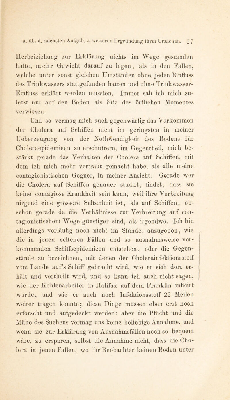 u. üb. d. nächsten Aufgub. z. weiteren E rgründung ihrer Ursachen. Herbeiziehung zur Erklärung nichts im Wege gestanden hätte, mehr Gewicht daraufzu legen, als in den Fällen, welche unter sonst gleichen Umständen ohne jeden Einfluss des Trinkwassers stattgefunden hatten und ohne Trinkwasser- Einfluss erklärt werden mussten. Immer sah ich mich zu¬ letzt nur auf den Boden als Sitz des örtlichen Momentes verwiesen. Und so vermag mich auch gegenwärtig das Vorkommen der Cholera auf Schiffen nicht im geringsten in meiner Ueberzeugung von der Nothwendigkeit des Bodens für Choleraepidemieen zu erschüttern, im Gegentheil, mich be¬ stärkt gerade das Verhalten der Cholera auf Schiffen, mit dem ich mich mehr vertraut gemacht habe, als alle meine contagionistischen Gegner, in meiner Ansicht. Gerade wer die Cholera auf Schiffen genauer studirt, findet, dass sie keine contagiose Krankheit sein kann, weil ihre Verbreitung nirgend eine grössere Seltenheit ist, als auf Schiffen, ob¬ schon gerade da die Verhältnisse zur Verbreitung auf con- tagionistischem Wege günstiger sind, als irgendwo. Ich bin allerdings vorläufig noch nicht im Stande, anzugeben, wie die in jenen seltenen Fällen und so ausnahmsweise vor¬ kommenden Schiffsepidemieen entstehen, oder die Gegen¬ stände zu bezeichnen, mit denen der Cholerainfektionsstoff vom Lande auf’s Schiff’ gebracht wird, wie er sich dort er¬ hält und vertheilt wird, und so kann ich auch nicht sagen, wie der Kohlenarbeiter in Halifax auf dem Franklin inficirt wurde, und wie er auch noch Infektionsstoff 22 Meilen weiter tragen konnte; diese Dinge müssen eben erst noch erforscht und aufgedeckt werden: aber die Pflicht und die Mühe des Suchens vermag uns keine beliebige Annahme, und wenn sie zur Erklärung von Ausnahmsfällen noch so bequem wäre, zu ersparen, selbst die Annahme nicht, dass die Cho¬ lera in jenen Fällen, wo ihr Beobachter keinen Boden unter