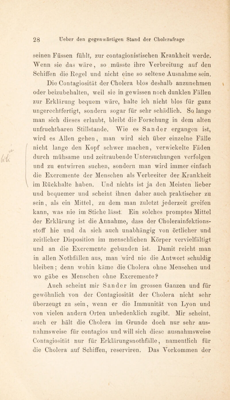 seinen Füssen fülilt, zur contagionistischen Krankheit werde. Wenn sie das wäre, so müsste ihre Verbreitung auf den Schilfen die Regel und nicht eine so seltene Ausnahme sein. Die Contagiosität der Cholera blos deshalb anzunehmen oder beizubehalten, weil sie in gewissen noch dunklen Fällen zur Erklärung bequem wäre, halte ich nicht blos für ganz ungerechtfertigt, sondern sogar für sehr schädlich. So lange man sich dieses erlaubt, bleibt die Forschung in dem alten unfruchtbaren Stillstände. Wie es Sander ergangen ist, wird es Allen gehen , man wird sich über einzelne Fälle nicht lange den Kopf schwer machen, verwickelte Fäden durch mühsame und zeitraubende Untersuchungen verfolgen und zu entwirren suchen, sondern man wird immer einfach die Excremente der Menschen als Verbreiter der Krankheit im Rückhalte haben. Und nichts ist ja den Meisten lieber und bequemer und scheint ihnen daher auch praktischer zu sein, als ein Mittel, zu dem man zuletzt jederzeit greifen kann, was nie im Stiche lässt. Ein solches promptes Mittel der Erklärung ist die Annahme, dass der Cholerainfektions¬ stoff hie und da sich auch unabhängig von örtlicher und zeitlicher Disposition im menschlichen Körper vervielfältigt und an die Excremente gebunden ist. Damit reicht man in allen Kothfällen aus, man wird nie die Antwort schuldig bleiben; denn wohin käme die Cholera ohne Menschen und wo gäbe es Menschen ohne Excremente ? Auch scheint mir Sander im grossen Ganzen und für gewöhnlich von der Contagiosität der Cholera nicht sehr überzeugt zu sein, wenn er die Immunität von Lyon und von vielen andern Orten unbedenklich zugibt. Mir scheint, auch er hält die Cholera im Grunde doch nur sehr aus¬ nahmsweise für contagios und will sich diese ausnahmsweise Contagiosität nur für Erklärungsnothfälle, namentlich für die Cholera auf Schiffen, reserviren. Das Vorkommen der