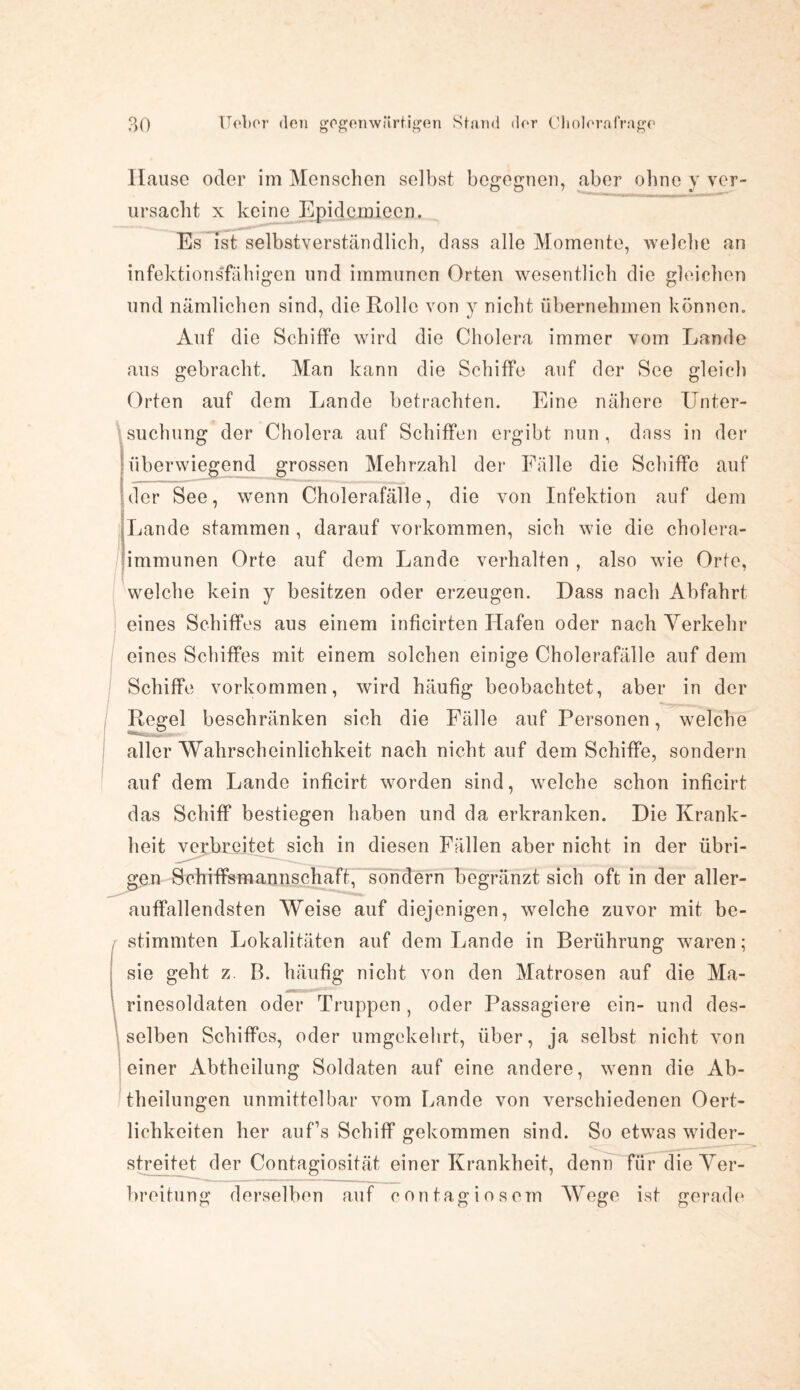 Hause oder im Menschen selbst begegnen, aber ohne y ver¬ ursacht x keine Epidcmiecn. Es ist selbstverständlich, dass alle Momente, welche an infektionsfähigen und immunen Orten wesentlich die gleichen und nämlichen sind, die Rollo von y nicht übernehmen können. Auf die Schiffe wird die Cholera immer vom Lande aus gebracht. Man kann die Schiffe auf der See gleich Orten auf dem Lande betrachten. Eine nähere Unter¬ suchung der Cholera auf Schiffen ergibt nun , dass in der überwiegend grossen Mehrzahl der Fälle die Schiffe auf der See, wenn Cholerafälle, die von Infektion auf dem Lande stammen , darauf Vorkommen, sich wie die cholera¬ immunen Orte auf dem Lande verhalten , also wie Orte, welche kein y besitzen oder erzeugen. Dass nach Abfahrt eines Schiffes aus einem inficirten Hafen oder nach Verkehr eines Schiffes mit einem solchen einige Cholerafälle auf dem Schiffe Vorkommen, wird häufig beobachtet, aber in der Regel beschränken sich die Fälle auf Personen, welche aller Wahrscheinlichkeit nach nicht auf dem Schiffe, sondern auf dem Lande inficirt worden sind, welche schon inficirt das Schiff bestiegen haben und da erkranken. Die Krank¬ heit verbreitet sich in diesen Fällen aber nicht in der übri¬ gen Schiffsmannschaft, sondern begränzt sich oft in der aller- auffallendsten Weise auf diejenigen, welche zuvor mit be¬ stimmten Lokalitäten auf dem Lande in Berührung waren; sie geht z. B. häufig nicht von den Matrosen auf die Ma¬ rinesoldaten oder Truppen, oder Passagiere ein- und des¬ selben Schiffes, oder umgekehrt, über, ja selbst nicht von einer Abtheilung Soldaten auf eine andere, wenn die Ab¬ theilungen unmittelbar vom Lande von verschiedenen Oert- lichkeiten her auf’s Schiff gekommen sind. So etwas wider¬ streitet der Contagiosität einer Krankheit, denn für die Ver¬ breitung derselben auf contagiosem Wege ist gerade