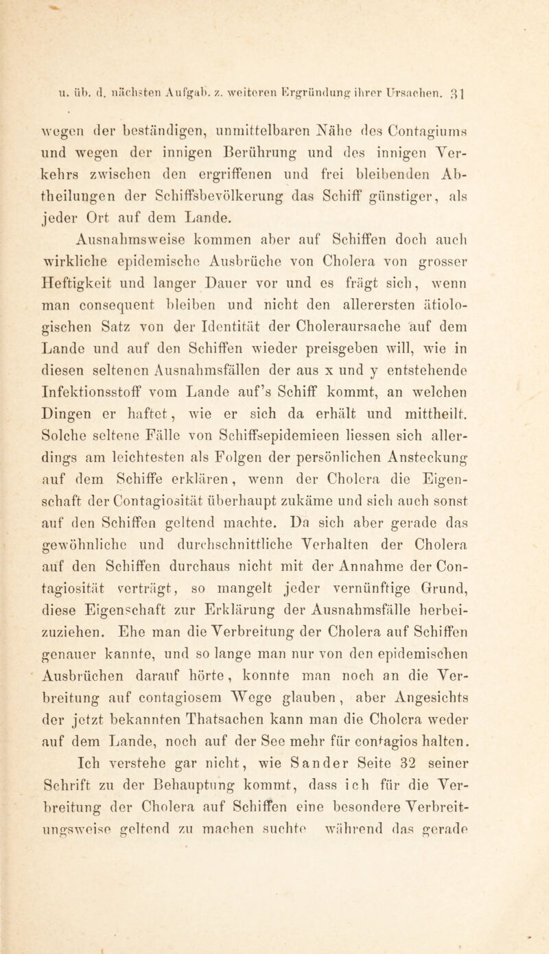 wegen der beständigen, unmittelbaren Nabe des Contagiums und wegen der innigen Berührung und des innigen Ver¬ kehrs zwischen den ergriffenen und frei bleibenden Ab¬ theilungen der Schiffsbevölkerung das Schiff günstiger, als jeder Ort auf dem Lande. Ausnahmsweise kommen aber auf Schiffen doch auch wirkliche epidemische Ausbrüche von Cholera von grosser Heftigkeit und langer Dauer vor und es fragt sich, wenn man consequent bleiben und nicht den allerersten ätiolo¬ gischen Satz von der Identität der Choleraursache auf dem Lande und auf den Schiffen wieder preisgeben will, wie in diesen seltenen Ausnahmsfällen der aus x und y entstehende Infektionsstoff vom Lande auf’s Schiff kommt, an welchen Dingen er haftet, wie er sich da erhält und mittheilt. Solche seltene Fälle von Schiffsepidemieen Hessen sich aller¬ dings am leichtesten als Folgen der persönlichen Ansteckung auf dem Schiffe erklären, wenn der Cholera die Eigen¬ schaft der Contagiosität überhaupt zukäme und sich auch sonst auf den Schiffen geltend machte. Da sich aber gerade das gewöhnliche und durchschnittliche Verhalten der Cholera auf den Schiffen durchaus nicht mit der Annahme der Con¬ tagiosität verträgt, so mangelt jeder vernünftige Grund, diese Eigenschaft zur Erklärung der Ausnahmsfälle herbei¬ zuziehen. Ehe man die Verbreitung der Cholera auf Schiffen genauer kannte, und so lange man nur von den epidemischen Ausbrüchen darauf hörte, konnte man noch an die Ver¬ breitung auf contagiosem 'Wege glauben , aber Angesichts der jetzt bekannten Thatsachen kann man die Cholera weder auf dem Lande, noch auf der See mehr für contagios halten. Ich verstehe gar nicht, wie Sander Seite 32 seiner Schrift zu der Behauptung kommt, dass ich für die Ver¬ breitung der Cholera auf Schiffen eine besondere Verbreit¬ ungsweise geltend zu machen suchte während das gerade