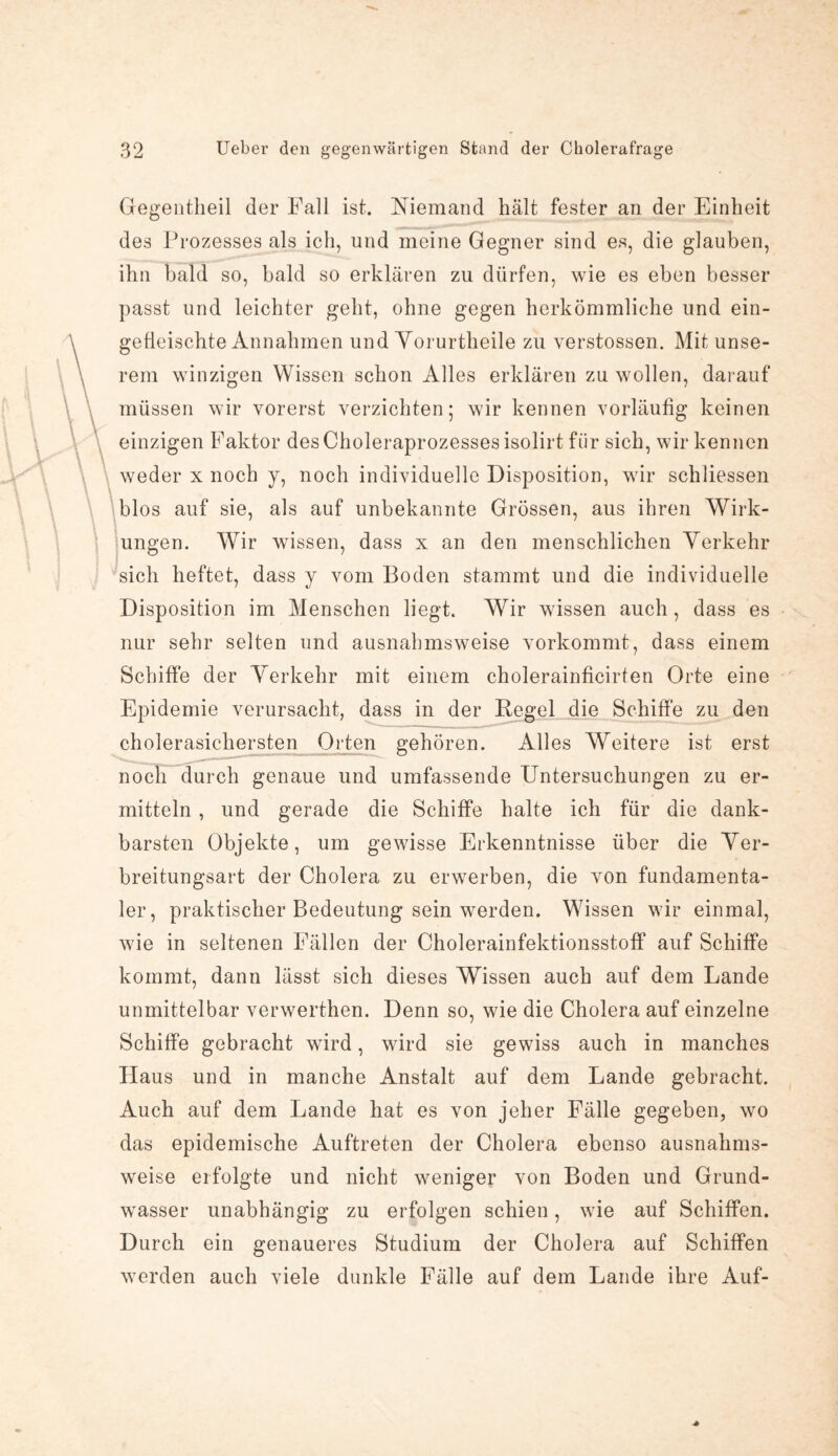 Gegentheil der Fall ist. Niemand hält fester an der Einheit des Prozesses als ich, und meine Gegner sind es, die glauben, ihn bald so, bald so erklären zu dürfen, wie es eben besser passt und leichter geht, ohne gegen herkömmliche und ein¬ gefleischte Annahmen und Yorurtheile zu verstossen. Mit unse¬ rem winzigen Wissen schon Alles erklären zu wollen, darauf müssen wir vorerst verzichten; wir kennen vorläufig keinen einzigen Faktor des Choleraprozesses isolirt für sich, wir kennen weder x noch y, noch individuelle Disposition, wir schliessen blos auf sie, als auf unbekannte Grössen, aus ihren Wirk¬ ungen. Wir wissen, dass x an den menschlichen Verkehr sich heftet, dass y vom Boden stammt und die individuelle Disposition im Menschen liegt. Wir wissen auch, dass es nur sehr selten und ausnahmsweise vorkommt, dass einem Schiffe der Verkehr mit einem cholerainficirten Orte eine Epidemie verursacht, dass in der Regel die Schiffe zu den cholerasichersten Orten gehören. Alles Weitere ist erst noch durch genaue und umfassende Untersuchungen zu er¬ mitteln , und gerade die Schiffe halte ich für die dank¬ barsten Objekte, um gewisse Erkenntnisse über die Ver¬ breitungsart der Cholera zu erwerben, die von fundamenta¬ ler, praktischer Bedeutung sein werden. Wissen wir einmal, wie in seltenen Fällen der Cholerainfektionsstoff auf Schiffe kommt, dann lässt sich dieses Wissen auch auf dem Lande unmittelbar verwerthen. Denn so, wie die Cholera auf einzelne Schiffe gebracht wird, wird sie gewiss auch in manches Haus und in manche Anstalt auf dem Lande gebracht. Auch auf dem Lande hat es von jeher Fälle gegeben, wo das epidemische Auftreten der Cholera ebenso ausnahms¬ weise erfolgte und nicht weniger von Boden und Grund¬ wasser unabhängig zu erfolgen schien, wie auf Schiffen. Durch ein genaueres Studium der Cholera auf Schiffen werden auch viele dunkle Fälle auf dem Lande ihre Auf-