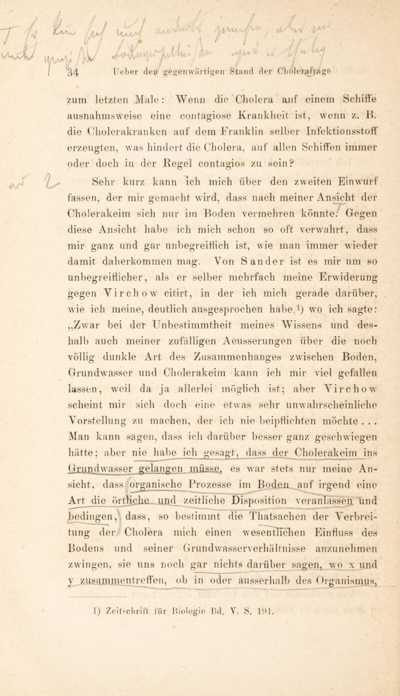 U/V ‘v*' A U ■ V 34 lieber den gegenwärtigen Stand der Cdioleraf'rage zum letzten Male: Wenn die Cholera auf einem Schiffe ausnahmsweise eine contagiose Krankheit ist, wenn z. B. die Cholerakranken auf dem Franklin selber Infektionsstoff erzeugten, was hindert die Cholera, auf allen Schiffen immer oder doch in der Regel contagios zu sein? Sehr kurz kann ich mich über den zweiten Einwurf fassen, der mir gemacht wird, dass nach meiner Ansicht der Cholerakeim sich nur im Boden vermehren könnte. Gegen diese Ansicht habe ich mich schon so oft verwahrt, dass mir ganz und gar unbegreiflich ist, wie man immer wieder damit daherkommen mag. Von Sander ist es mir um so unbegreiflicher, als er selber mehrfach meine Erwiderung gegen Virchow citirt, in der ich mich gerade darüber, wie ich meine, deutlich ausgesprochen habe,1) wo ich sagte: „Zwar bei der Unbestimmtheit meines Wissens und des- halb auch meiner zufälligen Aeusserungen über die noch völlig dunkle Art des Zusammenhanges zwischen Boden, Grundwasser und Cholerakeim kann ich mir viel gefallen lassen, weil da ja allerlei möglich ist; aber Virchow scheint mir sich doch eine etwas sehr unwahrscheinliche Vorstellung zu machen, der ich nie beipflichten möchte . . . Man kann sagen, dass ich darüber besser ganz geschwiegen hätte; aber nie habe ich gesagt, dass der Cholerakeim ins Grundwasser gelangen müsse, es war stets nur meine An¬ sicht, dass organische Prozesse im Boden auf irgend eine Art die örtliche _und zeitliche Disposition veranlassen und bedingen, dass, so bestimmt die Thatsachen der Verbrei¬ tung der Cholera mich einen wesentlichen Einfluss des Bodens und seiner Grundwasserverhältnisse anzunehmen zwingen, sie uns noch gar nichts darüber sagen, wo x und y Zusammentreffen, ob in oder ausserhalb des Organismus, 1) Zeitschrift für Biologie Bd, V. S. 191,