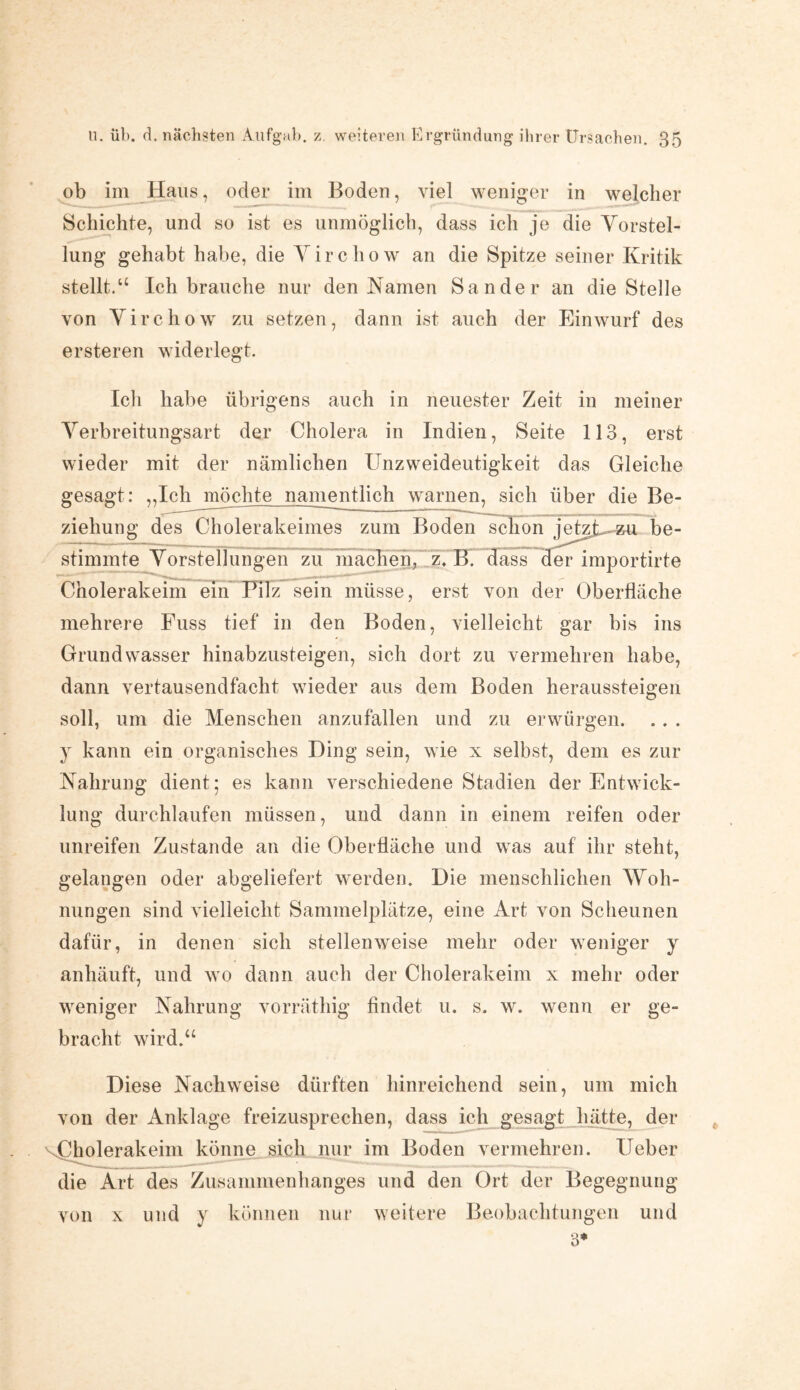 ob im Haus, oder im Boden, viel weniger in welcher Schichte, und so ist es unmöglich, dass ich je die Vorstel¬ lung gehabt habe, die Virchow an die Spitze seiner Kritik stellt.“ Ich brauche nur den Namen Sander an die Stelle von Virchow zu setzen, dann ist auch der Einwurf des ersteren widerlegt. Ich habe übrigens auch in neuester Zeit in meiner Verbreitungsart der Cholera in Indien, Seite 113, erst wieder mit der nämlichen Unzweideutigkeit das Gleiche gesagt: „Ich möchte namentlich warnen, sich über die Be¬ ziehung des Cholerakeimes zum Bodenschön jetzj^*u be¬ stimmte Vorstellungen zu machen, z. B. dass der importirte Cholerakeim ein Pilz sein müsse, erst von der Oberfläche mehrere Fuss tief in den Boden, vielleicht gar bis ins Grundwasser hinabzusteigen, sich dort zu vermehren habe, dann vertausendfacht wieder aus dem Boden heraussteigen soll, um die Menschen anzufällen und zu erwürgen, y kann ein organisches Ding sein, wie x selbst, dem es zur Nahrung dient; es kann verschiedene Stadien der Entwick¬ lung durchlaufen müssen, und dann in einem reifen oder unreifen Zustande an die Oberfläche und was auf ihr steht, gelangen oder abgeliefert werden. Die menschlichen Woh¬ nungen sind vielleicht Sammelplätze, eine Art von Scheunen dafür, in denen sich stellenweise mehr oder weniger y anhäuft, und wo dann auch der Cholerakeim x mehr oder weniger Nahrung vorräthig findet u. s. w. wenn er ge¬ bracht wird.“ Diese Nachweise dürften hinreichend sein, um mich von der Anklage freizusprechen, dass ich gesagt hätte, der 1 -i---— könne sich nur im Boden vermehren. Heber die Art des Zusammenhanges und den Ort der Begegnung und y können nur weitere Beobachtungen und 3* von x