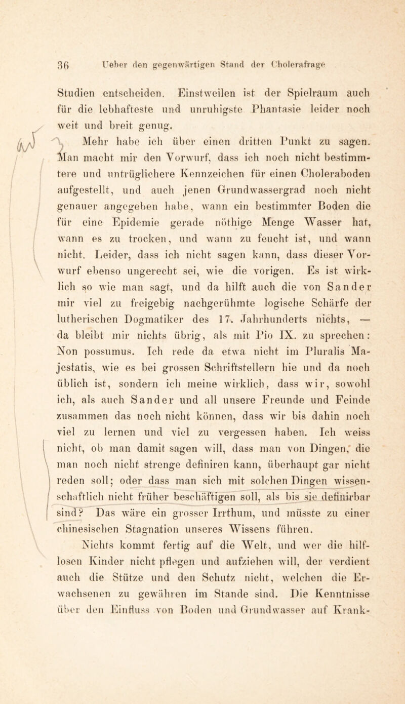 Studien entscheiden. Einstweilen ist der Spielraum auch für die lebhafteste und unruhigste Phantasie leider noch weit und breit genug. Mehr habe ich über einen dritten Punkt zu sagen. Man macht mir den Vorwurf, dass ich noch nicht bestimm¬ tere und untrüglichere Kennzeichen für einen Choleraboden aufgestellt, und auch jenen Grundwassergrad noch nicht genauer angegeben habe, wann ein bestimmter Boden die für eine Epidemie gerade nöthige Menge Wasser hat, wann es zu trocken, und wann zu feucht ist, und wann nicht. Leider, dass ich nicht sagen kann, dass dieser Vor¬ wurf ebenso ungerecht sei, wie die vorigen. Es ist wirk¬ lich so wie man sagt, und da hilft auch die von Sander mir viel zu freigebig nachgerühmte logische Schärfe der lutherischen Dogmatiker des 17. Jahrhunderts nichts, — da bleibt mir nichts übrig, als mit Pio IX. zu sprechen: Non possumus. Ich rede da etwa nicht im Pluralis Ma- jestatis, wie es bei grossen Schriftstellern hie und da noch üblich ist, sondern ich meine wirklich, dass wir, sowohl ich, als auch Sander und all unsere Freunde und Feinde zusammen das noch nicht können, dass wir bis dahin noch viel zu lernen und viel zu vergessen haben. Ich weiss nicht, ob man damit sagen will, dass man von Dingen, die man noch nicht strenge definiren kann, überhaupt gar nicht reden soll; oder dass man sich mit solchen Dingen wissen¬ schaftlich nicht früher beschäftigen soll, als bis sie definkbar sind? Das wäre ein grosser Irrthum, und müsste zu einer chinesischen Stagnation unseres Wissens führen. Nichts kommt fertig auf die Welt, und wer die hilf¬ losen Kinder nicht pflegen und aufziehen will, der verdient auch die Stütze und den Schutz nicht, welchen die Er¬ wachsenen zu gewähren im Stande sind. Die Kenntnisse über den Einfluss von Boden und Grundwasser auf Krank-