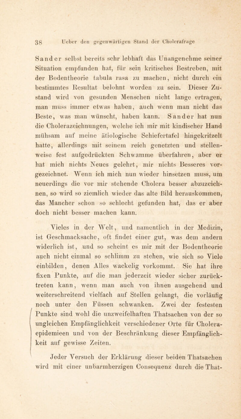 Sander selbst bereits sehr lebhaft das Unangenehme seiner Situation empfunden hat, für sein kritisches Bestreben, mit der Bodentheorie tabula rasa zu machen, nicht durch ein bestimmtes Resultat belohnt worden zu sein. Dieser Zu¬ stand wird von gesunden Menschen nicht lange ertragen, man muss immer etwas haben, auch wenn man nicht das Beste, was man wünscht, haben kann. Sander hat nun die Cholerazeichnungen, welche ich mir mit kindischer Hand mühsam auf meine ätiologische Schiefertafel hingckritzclt hatte, allerdings mit seinem reich genetzten und stellen¬ weise fest aufgedrückten Schwamme überfahren, aber er hat mich nichts Neues gelehrt, mir nichts Besseres vor¬ gezeichnet. Wenn ich mich nun wieder hinsetzen muss, um neuerdings die vor mir stehende Cholera besser abzuzeich¬ nen, so wird so ziemlich wieder das alte Bild herauskommen, das Mancher schon so schlecht gefunden hat, das er aber doch nicht besser machen kann. Yieles in der Welt, und namentlich in der Medizin, ist Geschmacksache, oft findet einer gut, was dem andern widerlich ist, und so scheint es mir mit der Bodentheorie auch nicht einmal so schlimm zu stehen, wie sich so Yiele einbilden, denen Alles wackelig vorkommt. Sie hat ihre fixen Punkte, auf die man jederzeit wieder sicher zurück¬ treten kann, wenn man auch von ihnen ausgehend und weiterschreitend vielfach auf Stellen gelangt, die vorläufig noch unter den Füssen schwanken. Zwei der festesten Punkte sind wohl die unzweifelhaften Thatsachen von der so ungleichen Empfänglichkeit verschiedener Orte für Cholera- epidemieen und von der Beschränkung dieser Empfänglich¬ keit auf gewisse Zeiten. Jeder Yersuch der Erklärung dieser beiden Thatsachen wird mit einer unbarmherzigen Consequenz durch die That-