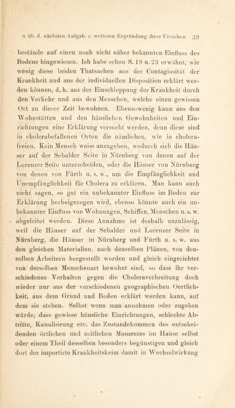bestände auf einen noch nicht näher bekannten Einfluss des Bodens hingewiesen. Ich habe schon S. 19 u. 23 erwähnt, wie wenig diese beiden Thatsachen aus der Contagiosität der Krankheit und aus der individuellen Disposition erklärt wer¬ den können, d.h. aus der Einschleppung der Krankheit durch den Verkehr und aus den Menschen, welche einen gewissen Ort zu dieser Zeit bewohnen. Ebensowenig kann aus den Wohnstätten und den häuslichen Gewohnheiten und Ein¬ richtungen eine Erklärung versucht werden, denn diese sind in cholerabefallenen Orten die nämlichen, wie in cholera¬ freien. Kein Mensch weiss anzugeben, wodurch sich die Häu¬ ser auf der Sebalder Seite in Nürnberg von denen auf der Lorenzer Seite unterscheiden, oder die Häuser von Nürnberg von denen von Fürth u. s. w., um die Empfänglichkeit und Unempfänglichkeit für Cholera zu erklären. Man kann auch nicht sagen, so gut ein unbekannter Einfluss im Boden zur Erklärung herbeigezogen wird, ebenso könnte auch ein un¬ bekannter Einfluss von Wohnungen, Schiffen, Menschen u. s. w. abgeleitet werden. Diese Annahme ist deshalb unzulässig, weil die Häuser auf der Sebalder und Lorenzer Seite in Nürnberg, die Häuser in Nürnberg und Fürth u. s. w. aus den gleichen Materialien, nach denselben Plänen, von den¬ selben Arbeitern hergestellt worden und gleich eingerichtet von derselben Menschenart bewohnt sind, so dass ihr ver¬ schiedenes Verhalten gegen die Choleraverbreitung doch wieder nur aus der verschiedenen geographischen Oertlich- keit, aus dem Grund und Boden erklärt werden kann, auf dem sie stehen. Selbst wenn man annehmen oder zugeben würde, dass gewisse häusliche Einrichtungen, schlechte Ab¬ tritte, Kanalisirung etc. das Zustandekommen des entschei¬ denden örtlichen und zeitlichen Momentes im Hause selbst oder einem Theil desselben besonders begünstigen und gleich dort der importirte Krankheitskeim damit in Wechselwirkung