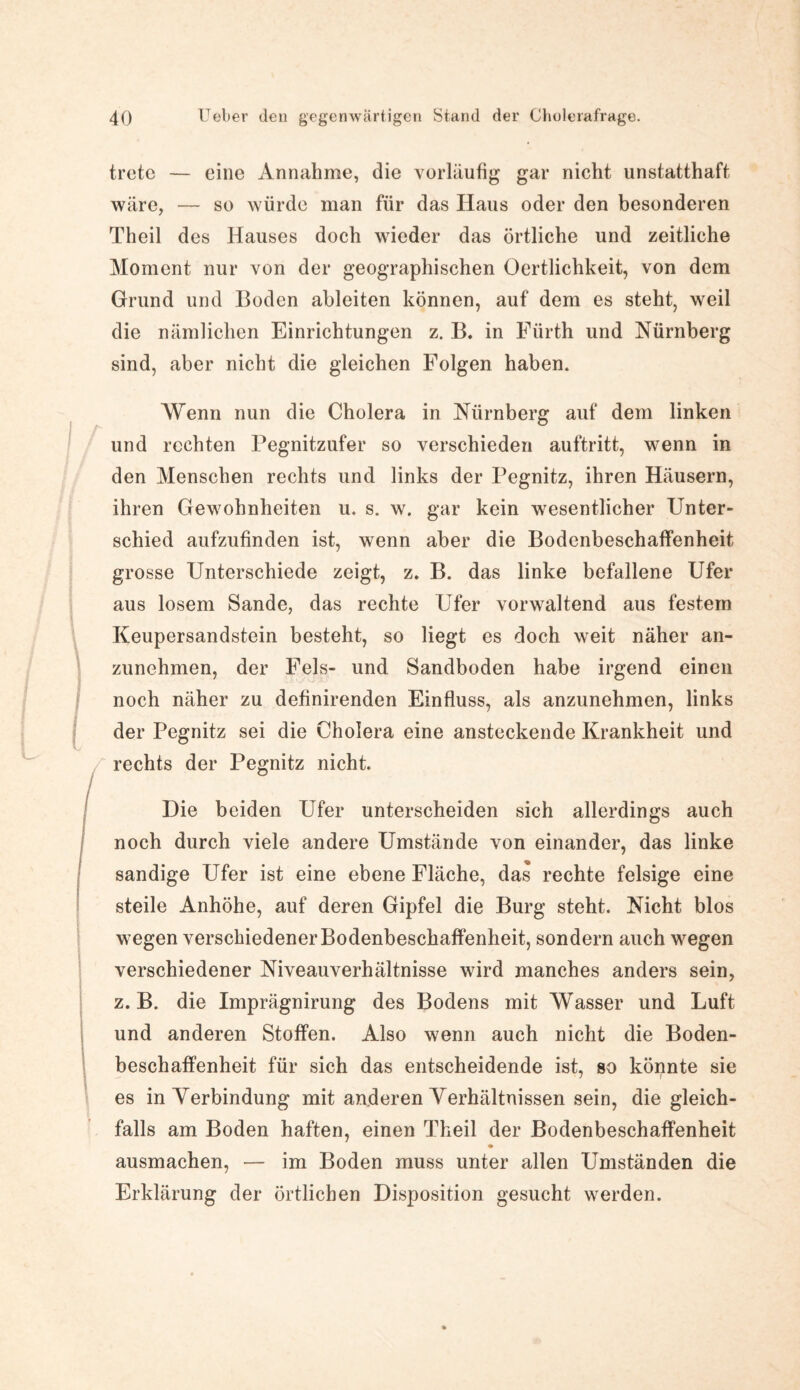 trete — eine Annahme, die vorläufig gar nicht unstatthaft wäre, — so würde man für das Haus oder den besonderen Theil des Hauses doch wieder das örtliche und zeitliche Moment nur von der geographischen Oertlichkeit, von dem Grund und Boden ableiten können, auf dem es steht, weil die nämlichen Einrichtungen z. B. in Fürth und Nürnberg sind, aber nicht die gleichen Folgen haben. Wenn nun die Cholera in Nürnberg auf dem linken und rechten Pegnitzufer so verschieden auftritt, wenn in den Menschen rechts und links der Pegnitz, ihren Häusern, ihren Gewohnheiten u. s. w. gar kein wesentlicher Unter¬ schied aufzufinden ist, wenn aber die Bodenbeschaffenheit grosse Unterschiede zeigt, z. B. das linke befallene Ufer aus losem Sande, das rechte Ufer vorwaltend aus festem Keupersandstein besteht, so liegt es doch weit näher an¬ zunehmen, der Fels- und Sandboden habe irgend einen noch näher zu definirenden Einfluss, als anzunehmen, links der Pegnitz sei die Cholera eine ansteckende Krankheit und rechts der Pegnitz nicht. Die beiden Ufer unterscheiden sich allerdings auch noch durch viele andere Umstände von einander, das linke sandige Ufer ist eine ebene Fläche, das rechte felsige eine steile Anhöhe, auf deren Gipfel die Burg steht. Nicht blos wegen verschiedener Bodenbeschaffenheit, sondern auch wegen verschiedener Niveauverhältnisse wird manches anders sein, z. B. die Imprägnirung des Bodens mit Wasser und Luft und anderen Stoffen. Also wenn auch nicht die Boden¬ beschaffenheit für sich das entscheidende ist, so könnte sie es inYerbindung mit anderen Verhältnissen sein, die gleich¬ falls am Boden haften, einen Theil der Bodenbeschaffenheit ausmachen, — im Boden muss unter allen Umständen die Erklärung der örtlichen Disposition gesucht werden.