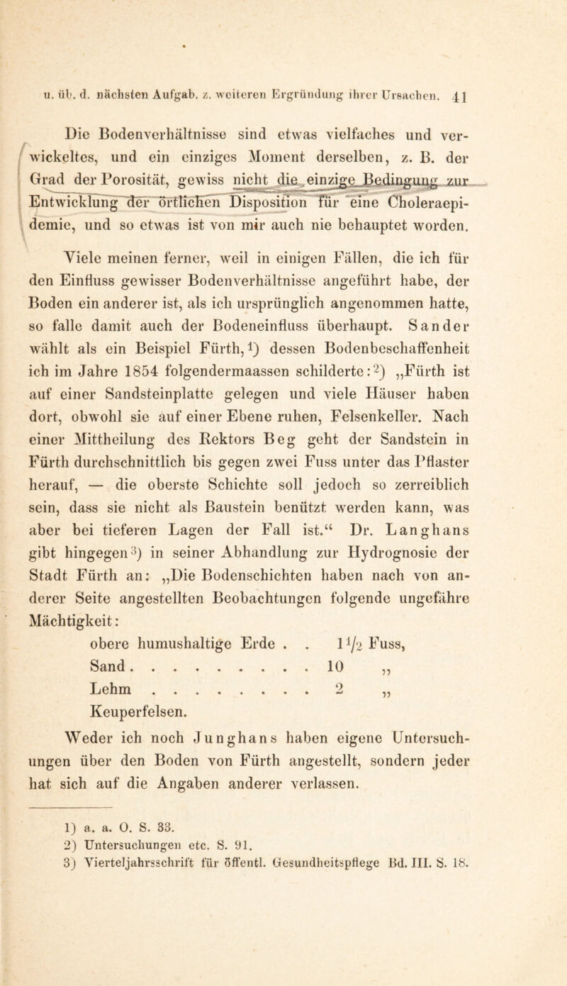 Die Bodenverhältnisse sind etwas vielfaches und ver¬ wickeltes, und ein einziges Moment derselben, z. B. der Grad der Porosität, gewiss nicht die einzige Bedingung zur Entwicklung'Mer örtlichen Dispositiori^Lur “eine Choleraepi¬ demie, und so etwas ist von mir auch nie behauptet worden. Viele meinen ferner, weil in einigen Fällen, die ich für den Einfluss gewisser Bodenverhältnisse angeführt habe, der Boden ein anderer ist, als ich ursprünglich angenommen hatte, so falle damit auch der Bodeneinfluss überhaupt. Sander wählt als ein Beispiel Fürth,1) dessen Bodenbeschaffenheit ich im Jahre 1854 folgendermaassen schilderte:2) „Fürth ist auf einer Sandsteinplatte gelegen und viele Häuser haben dort, obwohl sie auf einer Ebene ruhen, Felsenkeller. Nach einer Mittheilung des Bektors Beg geht der Sandstein in Fürth durchschnittlich bis gegen zwei Fuss unter das I^aster herauf, — die oberste Schichte soll jedoch so zerreiblich sein, dass sie nicht als Baustein benützt werden kann, was aber bei tieferen Lagen der Fall ist.“ Dr. Langhans gibt hingegen3) in seiner Abhandlung zur Hydrognosie der Stadt Fürth an: „Hie Bodenschichten haben nach von an¬ derer Seite angestellten Beobachtungen folgende ungefähre Mächtigkeit : obere humushaltige Erde . . 1 ^2 Fuss, Sand.10 ,, Lehm.2 „ Keuperfelsen. Weder ich noch Junghans haben eigene Untersuch¬ ungen über den Boden von Fürth angestellt, sondern jeder hat sich auf die Angaben anderer verlassen. 1) a. a. 0. S. 33. 2) Untersuchungen etc. S. 91. 3) Vierteljahrsschrift für offentl. Gesundheitspflege Ed. 111. S. 18.