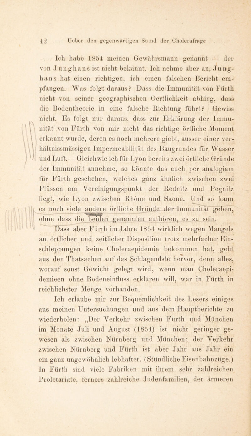 Ich habe 1854 meinen Gewährsmann genannt — der von J unghans ist nicht bekannt. Ich nehme aber an, Ju ng- hans hat einen richtigen, ich einen falschen Bericht em¬ pfangen. Was folgt daraus? Dass die Immunität von Fürth nicht von seiner geographischen Ocrtlichkeit abhing, dass die Bodentheorie in eine falsche Richtung führt? Gewiss nicht. Es folgt nur daraus, dass zur Erklärung der Immu¬ nität von Fürth von mir nicht das richtige örtliche Moment erkannt wurde, deren es noch mehrere giebt, ausser einer ver- hältnissmässigen Impermeabilität des Baugrundes für Wasser und Luft.— Gleichwie ich für Lyon bereits zwei örtliche Gründe der Immunität annehme, so könnte das auch per analogiam für Fürth geschehen, welches ganz ähnlich zwischen zwei Flüssen am Vereinigungspunkt der Rednitz und Pegnitz liegt, wie Lyon zwischen Rhone und Saone. Und so kann es noch viele andere örtliche Gründe der Immunität geben, ohne dass die beiden genannten aufhören, es zu sein. Dass aber Fürth im Jahre 1854 wirklich wegen Mangels an örtlicher und zeitlicher Disposition trotz mehrfacher Ein¬ schleppungen keine Choleraepidemie bekommen hat, geht aus den Thatsachen auf das Schlagendste hervor, denn alles, worauf sonst Gewicht gelegt wird, wenn man Choleraepi- demieen ohne Bodeneinfluss erklären will, war in Fürth in reichlichster Menge vorhanden. Ich erlaube mir zur Bequemlichkeit des Lesers einiges aus meinen Untersuchungen und aus dem Hauptberichte zu wiederholen: ,,Der Verkehr zwischen Fürth und München im Monate Juli und August (1854) ist nicht geringer ge¬ wesen als zwischen Nürnberg und München; der Verkehr zwischen Nürnberg und Fürth ist aber Jahr aus Jahr ein ein ganz ungewöhnlich lebhafter. (Stündliche Eisenbahnzüge.) In Fürth sind viele Fabriken mit ihrem sehr zahlreichen Proletariate, ferners zahlreiche Judenfamilien, der ärmeren