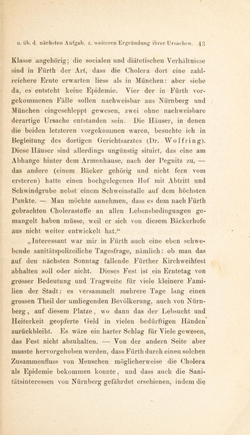 Klasse angehörig; die socialen und diätetischen Verhältnisse sind in Fürth der Art, dass die Cholera dort eine zahl¬ reichere Ernte erwarten liess als in München: aber siehe da, es entsteht keine Epidemie. Vier der in Fürth vor¬ gekommenen Fälle sollen nachweisbar aus Nürnberg und München cingesehleppt gewesen, zwei ohne nachweisbare derartige Ursache entstanden sein. Die Häuser, in denen die beiden letzteren vorgekommen waren, besuchte ich in Begleitung des dortigen Gerichtsarztes (Dr. Wolfring). Diese Häuser sind allerdings ungünstig situirt, das eine am Abhange hinter dem Armenhause, nach der Pegnitz zu, — das andere (einem Bäcker gehörig und nicht fern vom ersteren) hatte einen hochgelegenen Hof mit Abtritt und Schwindgrube nebst einem Schweinstalle auf dem höchsten Punkte. — Man möchte annehmen, dass es dem nach Fürth gebrachten Cholerastoffe an allen Eebensbedingungen ge¬ mangelt haben müsse, weil er sich von diesem Bäckerhofe aus nicht weiter entwickelt hat.u „Interessant war mir in Fürth auch eine eben schwe¬ bende sanitätspolizeiliche Tagesfrage, nämlich: ob man das auf den nächsten Sonntag fallende Fürther Kirchweihfest abhalten soll oder nicht. Dieses Fest ist ein Erntetag von grosser Bedeutung und Tragweite für viele kleinere Fami¬ lien der Stadt: es versammelt mehrere Tage lang einen grossen Theil der umliegenden Bevölkerung, auch von Nürn¬ berg , auf diesem Platze, wo dann das der Lebsucht und Heiterkeit geopferte Geld in vielen bedürftigen Händen zurückbleibt. Es wäre ein harter Schlag für Viele gewesen, das Fest nicht abzuhalten. — Von der andern Seite aber musste hervorgehoben werden, dass Fürth durch einen solchen Zusammenfluss von Menschen möglicherweise die Cholera als Epidemie bekommen konnte, und dass auch die Sani¬ tätsinteressen von Nürnberg gefährdet erschienen, indem die