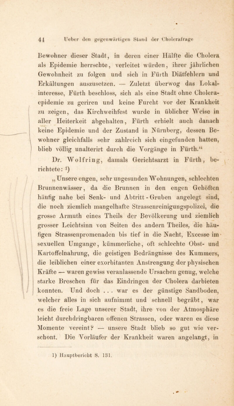 Bewohner dieser Stadt, in deren einer Hälfte die Cholera als Epidemie herrschte, verleitet würden, ihrer jährlichen Gewohnheit zu folgen und sich in Fürth Diätfehlern und Erkältungen auszusetzen. — Zuletzt überwog das Lokal¬ interesse, Fürth beschloss, sich als eine Stadt ohne Cholera¬ epidemie zu geriren und keine Furcht vor der Krankheit zu zeigen, das Kirchweihfest wurde in üblicher Weise in aller Heiterkeit abgehalten, Fürth erhielt auch danach keine Epidemie und der Zustand in Nürnberg, dessen Be¬ wohner gleichfalls sehr zahlreich sich eingefunden hatten, blieb völlig unalterirt durch die Vorgänge in Fürth.u Dr. Wolf ring, damals Gerichtsarzt in Fürth, be¬ richtete: !) „Unsere engen, sehr ungesunden Wohnungen, schlechten Brunnenwässer, da die Brunnen in den engen Gehöften häufig nahe bei Senk- und Abtritt - Gruben angelegt sind, die noch ziemlich mangelhafte Strassenreinigungspolizei, die grosse Armuth eines Theils der Bevölkerung und ziemlich grosser Leichtsinn von Seiten des andern Theiles, die häu¬ figen Strassenpromenaden bis tief in die Nacht, Excesse im ■ sexuellen Umgänge, kümmerliche, oft schlechte Obst- und Kartoffelnahrung, die geistigen Bedrängnisse des Kummers, die leiblichen einer exorbitanten Anstrengung der physischen Kräfte — waren gewiss veranlassende Ursachen genug, welche starke Breschen für das Eindringen der Cholera darbieten konnten. Und doch . . . war es der günstige Sandboden, welcher alles in sich aufnimmt und schnell begräbt, war es die freie Lage unserer Stadt, ihre von der Atmosphäre leicht durchdringbaren offenen Strassen, oder waren es diese Momente vereint? — unsere Stadt blieb so gut wie ver¬ schont. Die Vorläufer der Krankheit waren angelangt, in 1) Hauptbericbt S. 131.