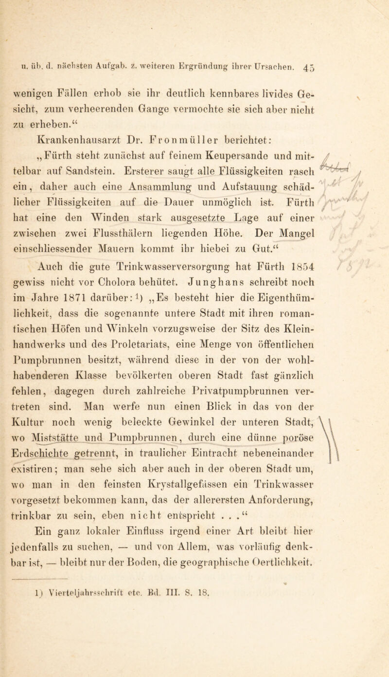 wenigen Fällen erhob sie ihr deutlich kennbares livides Ge¬ sicht, zum verheerenden Gange vermochte sie sich aber nicht zu erheben.“ Krankenhausarzt Dr. Fronmüller berichtet: „Fürth steht zunächst auf feinem Keupersande und mit¬ telbar auf Sandstein. Ersterer saugt alle Flüssigkeiten rasch ein, daher auch eine Ansammlung und Aufstauung schäd¬ licher Flüssigkeiten auf die Dauer unmöglich ist. Fürth hat eine den Winden stark ausgesetzte Lage auf einer zwischen zwei Flussthälern liegenden Höhe. Der Mangel einschliessender Mauern kommt ihr hiebei zu Gut.“ Auch die gute Trinkwasserversorgung hat Fürth 1854 gewiss nicht vor Cholora behütet. Junghans schreibt noch im Jahre 1871 darüber:1) „Es besteht hier die Eigenthiim- lichkeit, dass die sogenannte untere Stadt mit ihren roman¬ tischen Höfen und Winkeln vorzugsweise der Sitz des Klein¬ handwerks und des Proletariats, eine Menge von öffentlichen Pumpbrunnen besitzt, während diese in der von der wohl¬ habenderen Klasse bevölkerten oberen Stadt fast gänzlich fehlen, dagegen durch zahlreiche Privatpumpbrunnen ver¬ treten sind. Man werfe nun einen Blick in das von der Kultur noch wenig beleckte Gewinkel der unteren Stadt, wo Miststätte und Pumpbrunnen, durch eine dünne poröse Erdschichte getrennt, in traulicher Eintracht nebeneinander existiren; man sehe sich aber auch in der oberen Stadt um, wo man in den feinsten Krystallgefässen ein Trinkwasser vorgesetzt bekommen kann, das der allerersten Anforderung, trinkbar zu sein, eben nicht entspricht . . Ein ganz lokaler Einfluss irgend einer Art bleibt hier jedenfalls zu suchen, — und von Allem, was vorläufig denk¬ bar ist, — bleibt nur der Boden, die geographische Oertlichkeit. 1) Vierteljahrssclirift etc. Bd, III. S. 18.