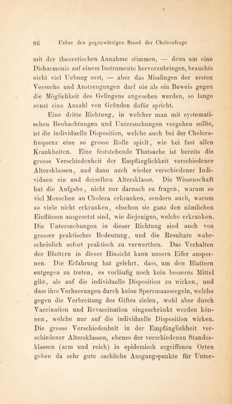 mit der theoretischen Annahme stimmen, — denn um eine Disharmonie auf einem Instrumente hervorzubringen, brauchts nicht viel Uebung erst, — aber das Misslingen der ersten Versuche und Anstrengungen darf nie als ein Beweis gegen die Möglichkeit des Gelingens angesehen werden, so lange sonst eine Anzahl von Gründen dafür spricht. Eine dritte Richtung, in welcher man mit systemati¬ schen Beobachtungen und Untersuchungen Vorgehen sollte, ist die individuelle Disposition, welche auch bei der Cholera¬ frequenz eine so grosse Rolle spielt, wie bei fast allen Krankheiten. Eine feststehende Thatsache ist bereits die grosse Verschiedenheit der Empfänglichkeit verschiedener Altersklassen, und dann auch wieder verschiedener Indi¬ viduen ein und derselben Altersklasse. Die Wissenschaft hat die Aufgabe, nicht nur darnach zu fragen, warum so viel Menschen an Cholera erkranken, sondern auch, warum so viele nicht erkranken, obschon sie ganz den nämlichen Einflüssen ausgesetzt sind, wie diejenigen, welche erkranken. Die Untersuchungen in dieser Richtung sind auch von grosser praktischer Bedeutung, und die Resultate wahr¬ scheinlich sofort praktisch zu verwerthen. Das Verhalten der Blattern in dieser Hinsicht kann unsern Eifer anspor¬ nen. Die Erfahrung hat gelehrt, dass, um den Blattern entgegen zu treten, es vorläufig noch kein besseres Mittel gibt, als auf die individuelle Disposition zu wirken, und dass ihre Verheerungen durch keine Sperrmaassrcgeln, welche gegen die Verbreitung des Giftes zielen, wohl aber durch Vaccination und Revaccination eingeschränkt werden kön¬ nen , welche nur auf die individuelle Disposition wirken. Die grosse Verschiedenheit in der Empfänglichheit ver¬ schiedener Altersklassen, ebenso der verschiedenen Standes¬ klassen (arm und reich) in epidemisch ergriffenen Orten geben da sehr gute sachliche Ausgangspunkte für Unter-