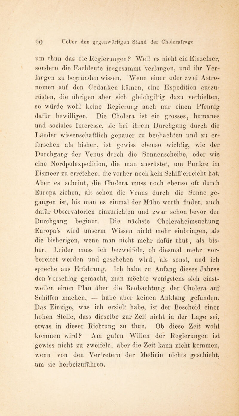 um thun das die Regierungen ? Weil es nicht ein Einzelner, sondern die Fachleute insgesammt verlangen, und ihr Ver¬ langen zu begründen wissen. Wenn einer oder zwei Astro¬ nomen auf den Gedanken kämen, eine Expedition auszu¬ rüsten, die übrigen aber sich gleichgültig dazu verhielten, so würde wohl keine Regierung auch nur einen Pfennig dafür bewilligen. Die Cholera ist ein grosses, humanes und sociales Interesse, sie bei ihrem Durchgang durch die Länder wissenschaftlich genauer zu beobachten und zu er¬ forschen als bisher, ist gewiss ebenso wichtig, wie der Durchgang der Venus durch die Sonnenscheibe, oder wie eine Nordpolexpedition, die man ausrüstet, um Punkte im Eismeer zu erreichen, die vorher noch kein Schiff erreicht hat. Aber es scheint, die Cholera muss noch ebenso oft durch Europa ziehen, als schon die Venus durch die Sonne ge¬ gangen ist, bis man es einmal der Mühe werth findet, auch dafür Observatorien einzurichten und zwar schon bevor der Durchgang beginnt. Die nächste Choleraheimsuchung Europa’s wird unserm Wissen nicht mehr einbringen, als die bisherigen, wenn man nicht mehr dafür thut, als bis¬ her. Leider muss ich bezweifeln, ob diesmal mehr vor¬ bereitet werden und geschehen wird, als sonst, und ich spreche aus Erfahrung. Ich habe zu Anfang dieses Jahres den Vorschlag gemacht, man möchte wenigstens sich einst¬ weilen einen Plan über die Beobachtung der Cholera auf Schiffen machen, — habe aber keinen Anklang gefunden. Das Einzige, was ich erzielt habe, ist der Bescheid einer hohen Stelle, dass dieselbe zur Zeit nicht in der Lage sei, etwas in dieser Richtung zu thun. Ob diese Zeit wohl kommen wird ? Am guten Willen der Regierungen ist gewiss nicht zu zweifeln, aber die Zeit kann nicht kommen, wrenn von den Vertretern der Medicin nichts geschieht, um sie herbeizuführen.