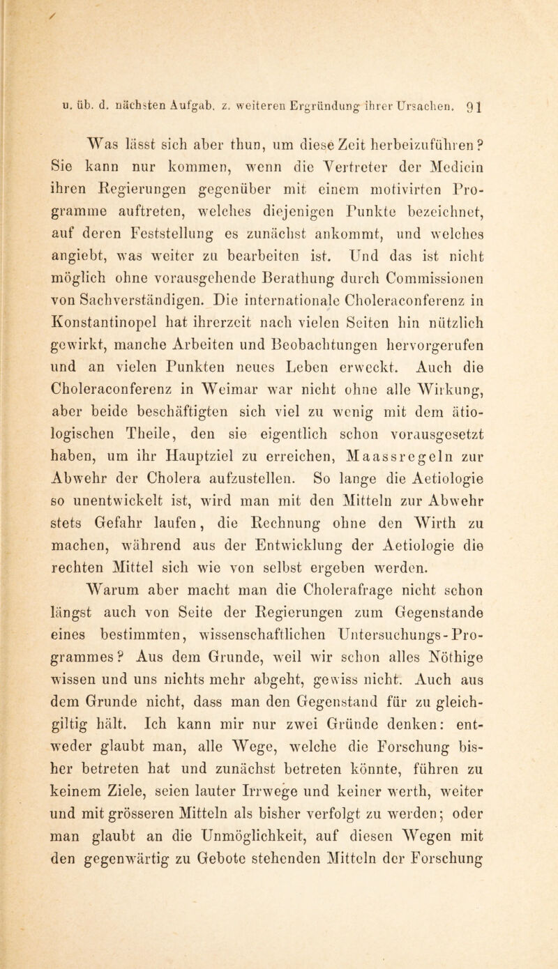 Was lässt sich aber thun, um diese Zeit herbeizuführen ? Sie kann nur kommen, wenn die Vertreter der Medicin ihren Regierungen gegenüber mit einem motivirten Pro¬ gramme auftreten, welches diejenigen Punkte bezeichnet, auf deren Feststellung es zunächst ankommt, und welches angiebt, was weiter zu bearbeiten ist. Und das ist nicht möglich ohne vorausgehende Berathung durch Commissionen von Sachverständigen. Die internationale Choleraconferenz in Konstantinopel hat ihrerzcit nach vielen Seiten hin nützlich gewirkt, manche Arbeiten und Beobachtungen hervorgerufen und an vielen Punkten neues Leben erweckt. Auch die Choleraconferenz in Weimar war nicht ohne alle Wirkung, aber beide beschäftigten sich viel zu wenig mit dem ätio¬ logischen Theile, den sie eigentlich schon vorausgesetzt haben, um ihr Hauptziel zu erreichen, Maassregeln zur Abwehr der Cholera aufzustellen. So lange die Aetiologie so unentwickelt ist, wird man mit den Mitteln zur Abwehr stets Gefahr laufen, die Rechnung ohne den Wirth zu machen, während aus der Entwicklung der Aetiologie die rechten Mittel sich wie von selbst ergeben werden. Warum aber macht man die Cholerafrage nicht schon längst auch von Seite der Regierungen zum Gegenstände eines bestimmten, wissenschaftlichen Untersuchungs-Pro¬ grammes? Aus dem Grunde, weil wir schon alles Nöthige wissen und uns nichts mehr abgeht, gewiss nicht. Auch aus dem Grunde nicht, dass man den Gegenstand für zu gleich- giltig hält. Ich kann mir nur zwei Gründe denken: ent¬ weder glaubt man, alle Wege, welche die Forschung bis¬ her betreten hat und zunächst betreten könnte, führen zu keinem Ziele, seien lauter Irrwege und keiner werth, weiter und mit grösseren Mitteln als bisher verfolgt zu werden; oder man glaubt an die Unmöglichkeit, auf diesen Wegen mit den gegenwärtig zu Gebote stehenden Mitteln der Forschung