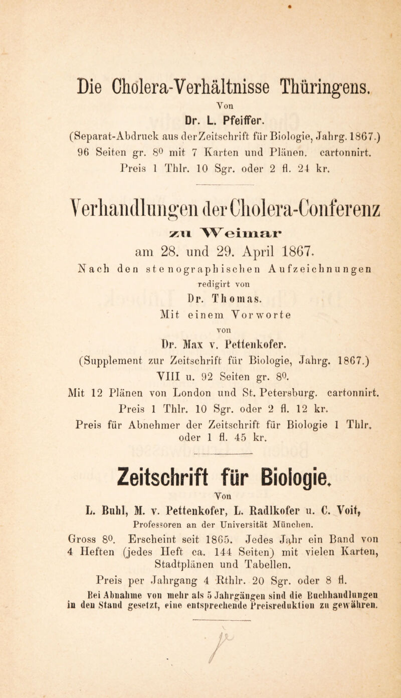 Die Cholera-Verhältnisse Thüringens. Von Dr. L. Pfeiffer. (Separat-Abdruck aus der Zeitschrift für Biologie, Jahrg. 1867.) 96 Seiten gr. 8° mit 7 Karten und Plänen, cartonnirt. Preis 1 Thlr. 10 Sgr. oder 2 fl. 24 kr. zu Weimar am 28. und 29. April 1867. Nach den stenographischen Aufzeichnungen redigirt von Dr. Thomas. Mit einem Vorworte von Dr. Max v. Pettenkofer, (Supplement zur Zeitschrift für Biologie, Jahrg. 1867.) VIII u. 92 Seiten gr. 8°. Mit 12 Plänen von London und St. Petersburg, cartonnirt. Preis 1 Thlr. 10 Sgr. oder 2 fl. 12 kr. Preis für Abnehmer der Zeitschrift für Biologie 1 Thlr. oder 1 fl. 45 kr. Zeitschrift für Biologie. Von L. Buhl, M. v. Pettenkofer, L, Radlkofer u. C. Voit, Professoren an der Universität München. Gross 8°. Erscheint seit 1865. Jedes Jahr ein Band von 4 Heften (jedes Heft ca. 144 Seiten) mit vielen Karten, Stadtplänen und Tabellen. Preis per Jahrgang 4 Rthlr. 20 Sgr. oder 8 fl. Bei Abnahme von mehr als 5 Jahrgängen sind die Bachhandlungen in den Stand gesetzt, eine entsprechende Preisreduktion zu gewähren.
