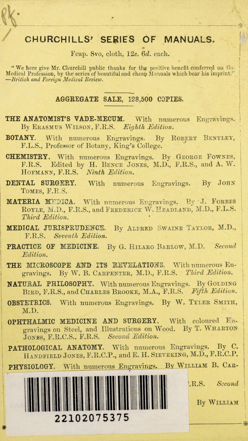 CHURCHILLS’ SERIES OF MANUALS. Fcap. 8vo, clotli. 12s. 6d. each. I j “ We here give Mr. Churchill public thanks for the positive benefit conferred on tlu Medical Profession, by the series of beautiful and cheap Manuals which bear his imprint.'' 1 —British and Foreign Medical Review. AGGREGATE SALE, 123,500 COPIES. *- r THE ANATOMIST’S VADE-MECUM. With numerous Engravings, j By Erasmus Wilson, F.R.S. Eighth Edition. BOTANY. With numerous Engravings. By Robert Bentley, F.L.S., Professor of Botany, King’s College. CHEMISTRY. With numerous Engravings. By George Fownes, F.R.S. Edited by H. Bence Jones, M.D., F.R.S., and A. W. Hoemann, F.R.S. Ninth Edition. DENTAL SURGERY. With numerous Engravings. By John Tomes, F.R.S. MATERIA MlTItlCA. With numerous Engravings. By J. Foebes Royle, M.D., F.R.S., and Frederick W. Headland, M.D., F.L.S. Third Edition. MEDICAL JURISPRUDENCE. By AxLIEED Swaine Tayloe, M.D., F.R.S. Seventh Edition. PRACTICE OF MEDICINE. By G. Kilaeo Baelow, M.D. Second Edition. THE MICROSCOPE AND ITS REVELATIONS. With numerous En- j gravings. By W. B. Caepentee, M.I)., F.R.S. Third Edition. NATURAL PHILOSOPHY. With numerous Engravings. By Golding Bied, F.R.S., and Chaeles Brooke, M.A., F.R.S. Fifth Edition. OBSTETRICS. With numerous Engravings. By W. Tylee Smith, M.D. OPHTHALMIC MEDICINE AND SURGERY. With coloured En. j gravings on Steel, and Illustrations on Wood. By T. WHARTON j Jones, E.R.C.S., F.R.S. Second Edition. PATHOLOGICAL ANATOMY. With numerous Engravings. By C. Handpield Jones, F.R.C.P., and E. H. Sieveking, M.D., F.R.C.P. PHYSIOLOGY. With numerous Engravings. By William B. Car- '.R.S. Second By William 22102075375 i *