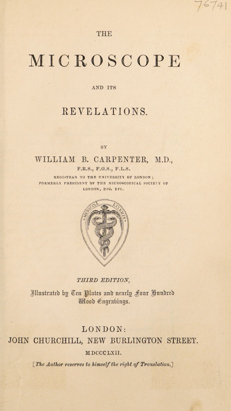 THE MICROSCOPE AND ITS REVELATIONS. BT WILLIAM B. CARPENTER, M.D., F.R.S., F.G.S., F.L.S. REGISTRAR TO THE UNIVERSITY OF LONDON ; FORMERLY PRESIDENT OF THE MICROSCOPICAL SOCIETY OF LONDON, ETC. ETC. THIRD EDITION, Ijllrtslrateb bn Wzn plates anb ncarlg Jimr Ijwnbxeb ©tvob Cngrafmtp. LONDON: JOHN CHURCHILL, NEW BURLINGTON STREET. MDCCCLXII. [The Author reserves to himself the right of Translation.']