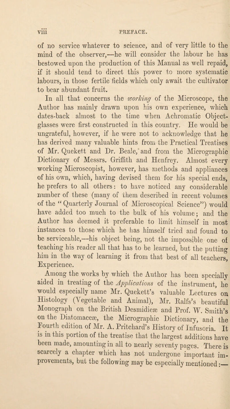 of no service whatever to science, and of very little to the mind of the observer,—he will consider the labour he has bestowed upon the production of this Manual as well repaid, if it should tend to direct this power to more systematic labours, in those fertile fields which only await the cultivator to bear abundant fruit. In all that concerns the icorJcing of the Microscope, the Author has mainly drawn upon his own experience, which dates-back almost to the time when Achromatic Object- glasses were first constructed in this country. He would be ungrateful, however, if he were not to acknowledge that he has derived many valuable hints from the Practical Treatises of Mr. Quekett and Dr. Beale, and from the Micrographic Dictionary of Messrs. Griffith and Henfrey. Almost every working Microscopist, however, has methods and appliances of his own, which, having devised them for his special ends, he prefers to all others: to have noticed any considerable number of these (many of them described in recent volumes of the “ Quarterly Journal of Microscopical Science”) would have added too much to the bulk of his volume; and the Author has deemed it preferable to limit himself in most instances to those which he lias himself tried and found to be serviceable,—his object being, not the impossible one of teaching his reader all that has to be learned, but the putting him in the way of learning it from that best of all teachers, Experience. Among the works by which the Author has been specially aided in treating of the Applications of the instrument, he would especially name Mr. Quekett’s valuable Lectures on Histology (Vegetable and Animal), Mr. Ralfs’s beautiful Monograph on the British Desmidiese and Prof. W. Smith’s on the Diatomaceae, the Micrographic Dictionary, and the Fourth edition of Mr. A. Pritchard’s History of Infusoria. It is in this portion of the treatise that the largest additions have been made, amounting in all to nearly seventy pages. There is scarcely a chapter which has not undergone important im¬ provements, but the following may be especially mentioned:_