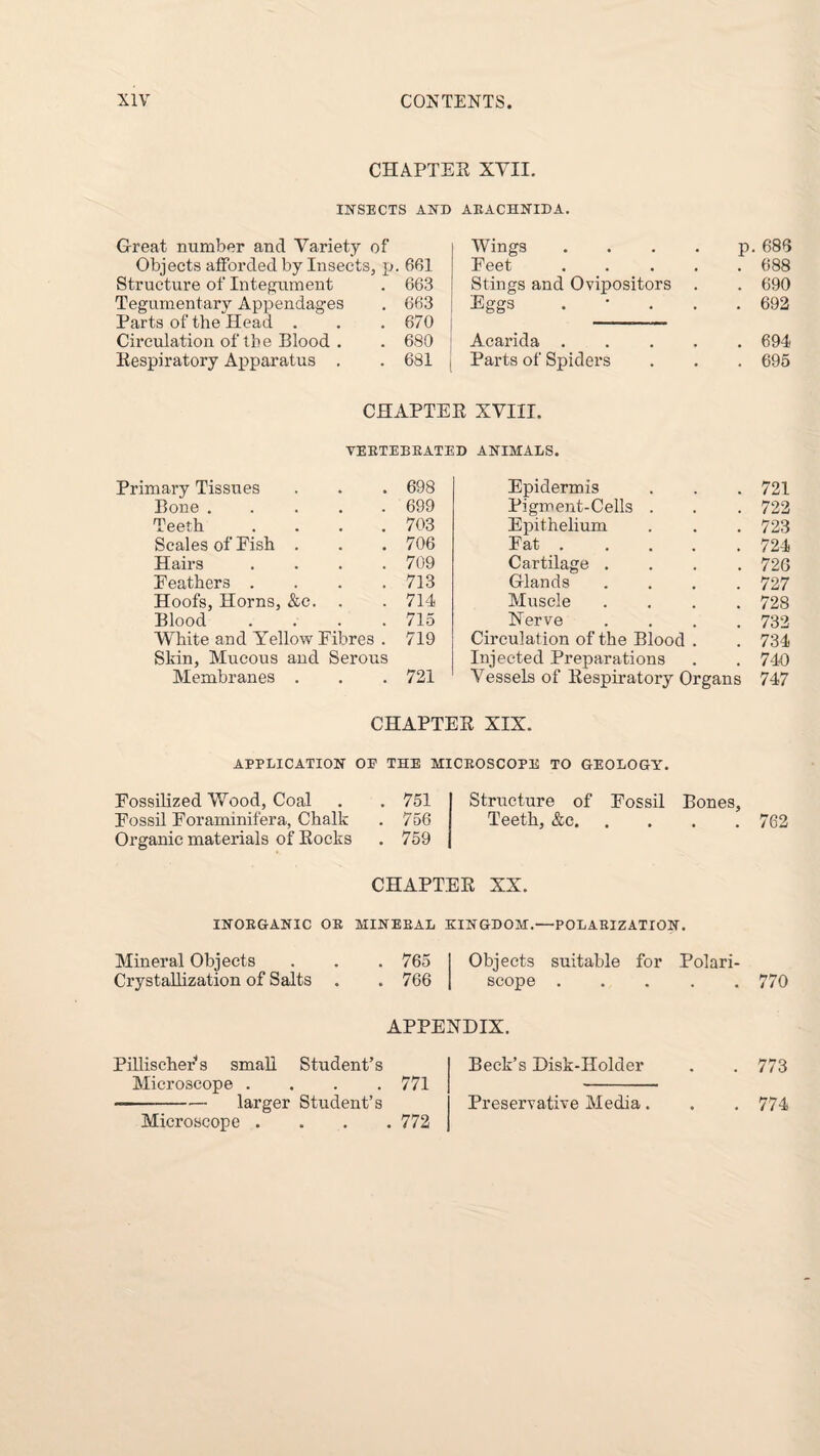 CHAPTER XVII. INSECTS AND ARACHNIDA. G-reat number and Variety of Wings .... P 686 Objects afforded by Insects, p 661 Feet .... 688 Structure of Integument 663 Stings and Ovipositors . 690 Tegumentary Appendages 663 Eggs . • . . • 692 Parts of the Head . 670 Circulation of the Blood . 680 Acarida .... 694 Respiratory Apparatus . 681 Parts of Spiders ■ 695 CHAPTER XVIII. VERTEBRATED ANIMALS. Primary Tissues 698 Epidermis 721 Bone. 699 Pigment-Cells . 722 Teeth .... 703 Epithelium . 723 Scales of Fish . 706 Fat .... 724 Hairs .... 709 Cartilage . 726 Feathers .... 713 Glands 727 Hoofs, Horns, &c. . 714 Muscle 728 Blood .... 715 Nerve 732 White and Yellow Fibres . 719 Circulation of the Blood . 734 Skin, Mucous and Serous Injected Preparations 740 Membranes . 721 Vessels of Respiratory Organs 747 CHAPTER XIX. APPLICATION OF THE MICROSCOPE TO GEOLOGY. Fossilized Wood, Coal . . 751 Fossil Foraminifera, Chalk . 756 Organic materials of Rocks . 759 Structure of Fossil Bones, Teeth, &c.762 CHAPTER XX. INORGANIC OR MINERAL KINGDOM.—POLARIZATION. Mineral Objects Crystallization of Salts . 765 Objects suitable for Polari- . 766 scope.770 APPENDIX. Pilliseher s small Student’s Beck’s Disk-Holder . . 773 Microscope . . . .771 - -larger Student’s Preservative Media. . . 774 Microscope .... 772