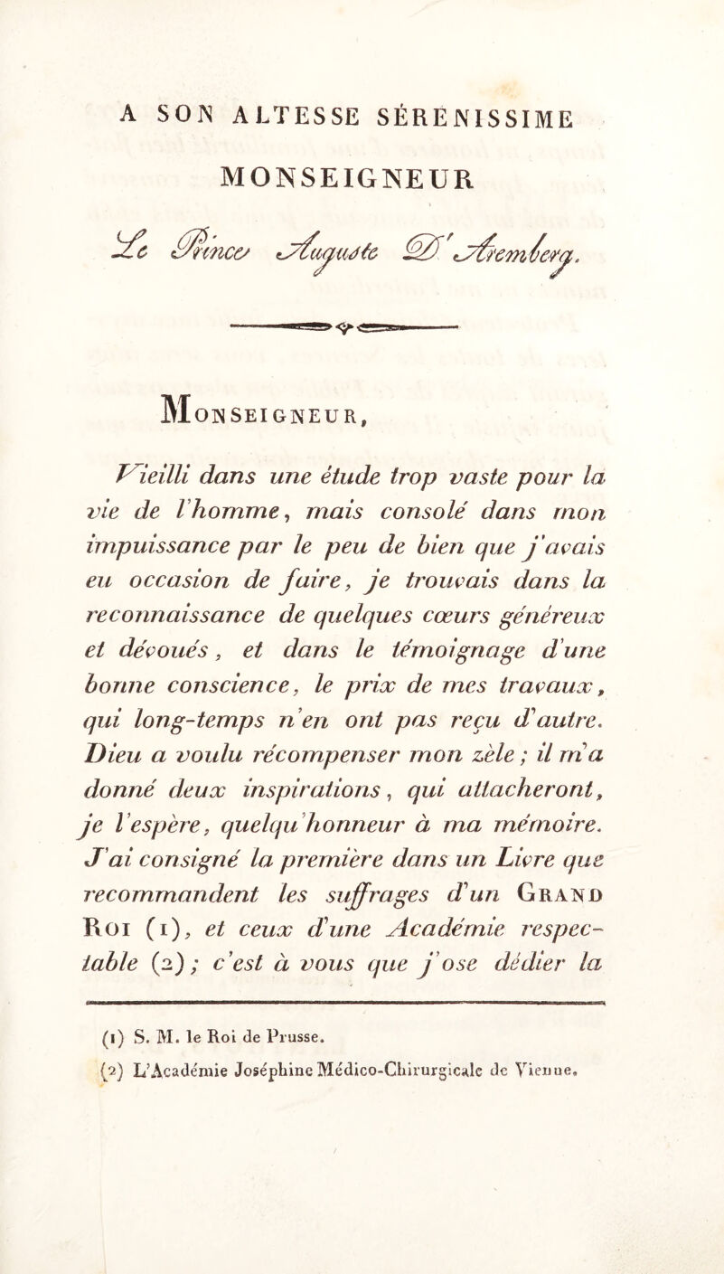 A SOIS ALTESSE SÉREJSISSIME MONSEIGNEUR c^: nnce/ M O INSEIGNEUR, Pieilli dans une étude trop vaste pour la vie de l homme, mais consolé dans mon impuissance par le peu de bien que j avais eu occasion de faire, je trouvais dans la reconnaissance de quelques cœurs généreux et découés, et dans le témoignage d une bonne conscience, le prix de mes travaux » qui long-temps n en ont pas reçu d'autre. Dieu a voulu récompenser mon zèle ; il nia donné deux inspirations, qui attacheront, je l ’espère j quelqu honneur à ma mémoire. J ai, consigné la première dans un Livre que recommandent les suffrages d'un Grand Roi (i ), et ceux d'une Académie respec¬ table (2); c’est à vous que j’ose dédier la (1) S. M. le Roi de Prusse.