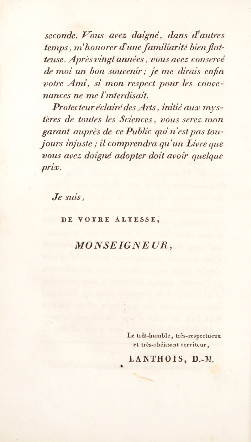 seconde. T^ous avez, daigné, dans d'autres temps, m honorer d'une familiarité bien flat¬ teuse. Après vingt années, vous avez conservé de moi un bon souvenir ; je me dirais enfin votre Ami, si mon respect pour les conve¬ nances ne me l interdisait. Protecteur éclairé des Arts, initié aux mys¬ tères de toutes les Sciences, vous serez mon garant auprès de ce Public qui n est pas tou¬ jours injuste ; il comprendra qu’un Livre que vous avez daigné adopter doit avoir quelque prix. Je suis , DE VOTRE ALTESSE, MONSEIGNEUR, Le très-liumble, très-respectueux et très-obéissant serviteur, LA N TH 01 S, D.-M.