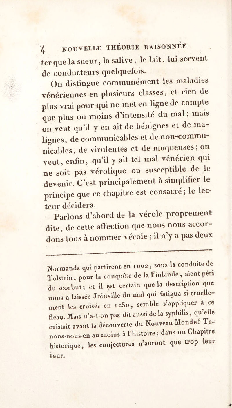 ter que la sueur, la salive, le lait, lui servent de conducteurs quelquefois. On distingue communément les maladies vénériennes en plusieurs classes, et rien de plus vrai pour qui ne met en ligne de compte que plus ou moins d’intensité du mal ; mais on veut qu’il y en ait de bénignes et de ma¬ lignes, de communicables et de non-commu¬ nicables, de virulentes et de muqueuses, on veut, enfin, qu’il y ait tel mal vénérien qui ne soit pas vérolique ou susceptible de le devenir. C’est principalement à simplifier le principe que ce chapitre est consacré ; le lec= leur décidera. Parlons d’abord de la vérole proprement dite, de cette affection que nous nous accor¬ dons tous à nommer vérole ; il n’y a pas deux Normands qui partirent en 1002, sous la conduite de Tolstein, pour la conquête de la Finlande, aient péri du scorbut ; et il est certain que la description que nous a laissée Joinville du mal qui fatigua si cruelle¬ ment les croisés en i*5o, semble s’appliquer à ce fléau. Mais n’a-t on pas dit aussi de la syphilis, qu’elle existait avant la découverte du Nouveau-Monde? Te- nons nous-en au moins à l’histoire ; dans un Chapitre historique, les conjectures n’auront que trop leur tour.