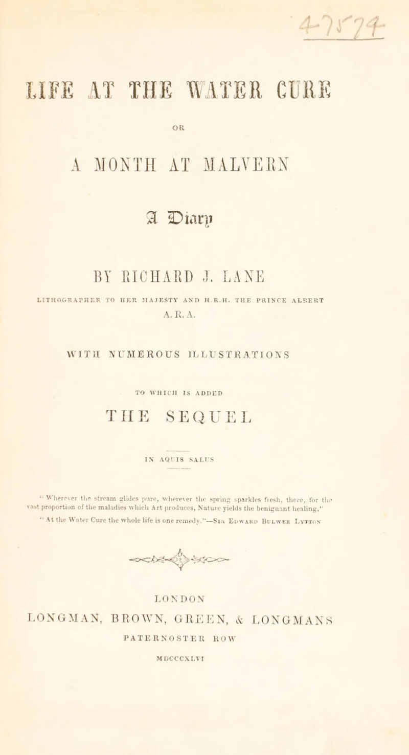 LIFE AT THE WATER CURE OR A MONTH AT MALVERN aA Diarp BY RICHARD J. LANE LITHOGRAPHER TO HER MAJESTY AND H.R.H. THE PRINCE ALBERT A. R.A. WITH NUMEROUS JLLUSTRATIONS TO WHICH IS ADDED THE SEQUEL IN AQUIS SALUS “Wherever the stream glides pure, wherever the spring sparkles fresh, there, for the Yast proportion of the maladies which Art produces, Nature yields the benignant healing,” “At the Water Cure the whole life is one remedy.—Sin Epwarp Butwer Lytron rae DDS EO ¥ LONDON LONGMAN, BROWN, GREEN, &amp; LONGMANS PATERNOSTER ROW MDCCCXLVI