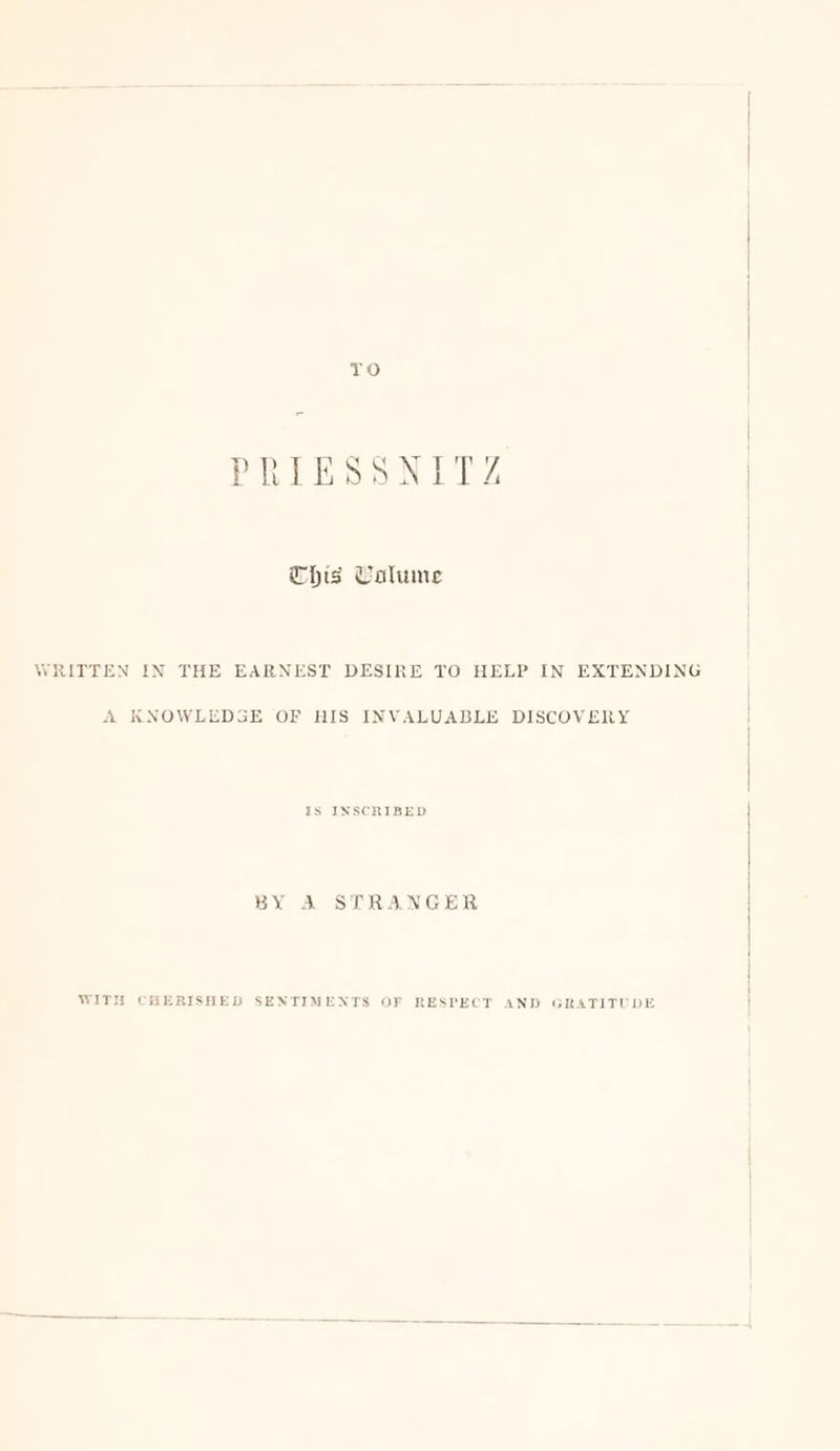 TO THis Calume WRITTEN IN THE EARNEST DESIRE TO HELP IN EXTENDING A KNOWLEDGE OF HIS INVALUABLE DISCOVERY Is INSCRIBED BY A STRANGER WITH CHERISHED SENTIMENTS OF RESPECT AND GRATITUDE