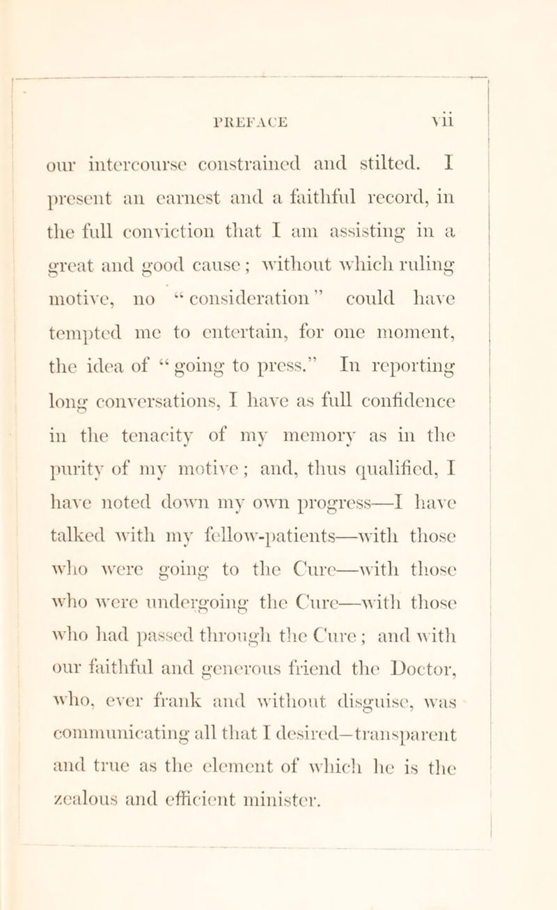 our intercourse constrained and stilted. I present an earnest and a faithful record, in the full conviction that I am assisting in a great and good cause; without which ruling motive, no “consideration” could have tempted me to entertain, for one moment, the idea of “ going to press.” In reporting long conversations, I have as full confidence in the tenacity of my memory as in the purity of my motive; and, thus qualified, I have noted down my own progress—I have talked with my fellow-patients—with those who were going to the Cure—with those who were undergoing the Cure—with those who had passed through the Cure; and with our faithful and generous friend the Doctor, who, ever frank and without disguise, was communicating all that I desired—transparent and true as the element of which he is the zealous and efficient minister.