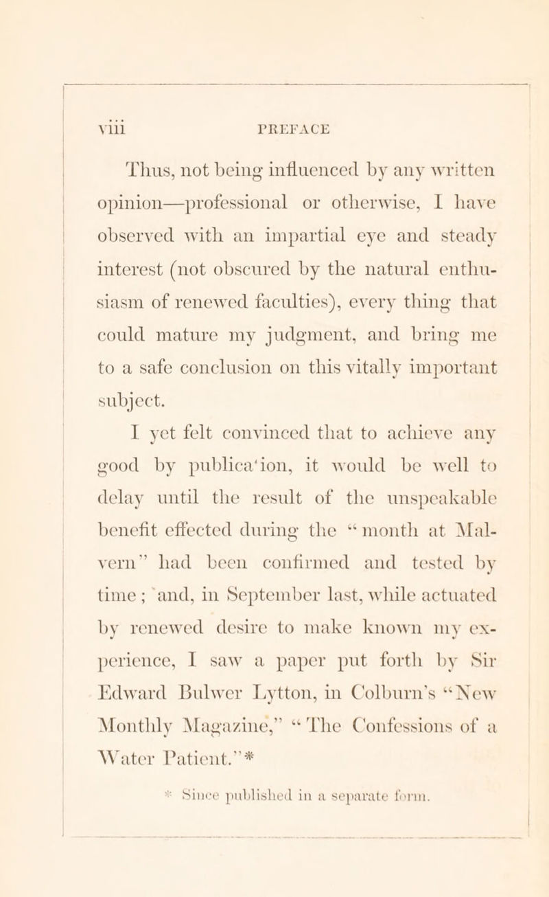 Thus, not being influenced by any written opinion—professional or otherwise, I have observed with an impartial eye and steady interest (not obscured by the natural enthu- siasm of renewed faculties), every thing that could mature my judgment, and bring me to a safe conclusion on this vitally important subject. I yet felt convinced that to achieve any good by publica‘ion, it would be well to delay until the result of the unspeakable benefit effected during the “month at Mal- vern” had been confirmed and tested by time ; and, in September last, while actuated by renewed desire to make known my ex- perience, I saw a paper put forth by Sir Edward Bulwer Lytton, in Colburn’s “ New Monthly Magazine,” “The Confessions of a Water Patient.”* * Since published in a separate form.