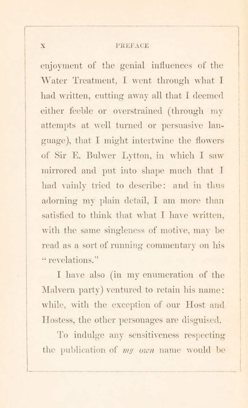 enjoyment of the genial influences of the Water Treatment, I went through what I had written, cutting away all that [ deemed either feeble or overstrained (through my attempts at well turned or persuasive lan- guage), that I might intertwine the flowers of Sir E. Bulwer Lytton, in which I saw mirrored and put into shape much that I had vainly tried to describe: and in thus adorning my plain detail, I am more than satisfied to think that what I have written, with the same singleness of motive, may be read as a sort of running commentary on his “yevelations.” I have also (in my enumeration of the Malvern party) ventured to retain his name: while, with the exception of our Host and Hostess, the other personages are disguised. To indulge any sensitiveness respecting the publication of my own name would be
