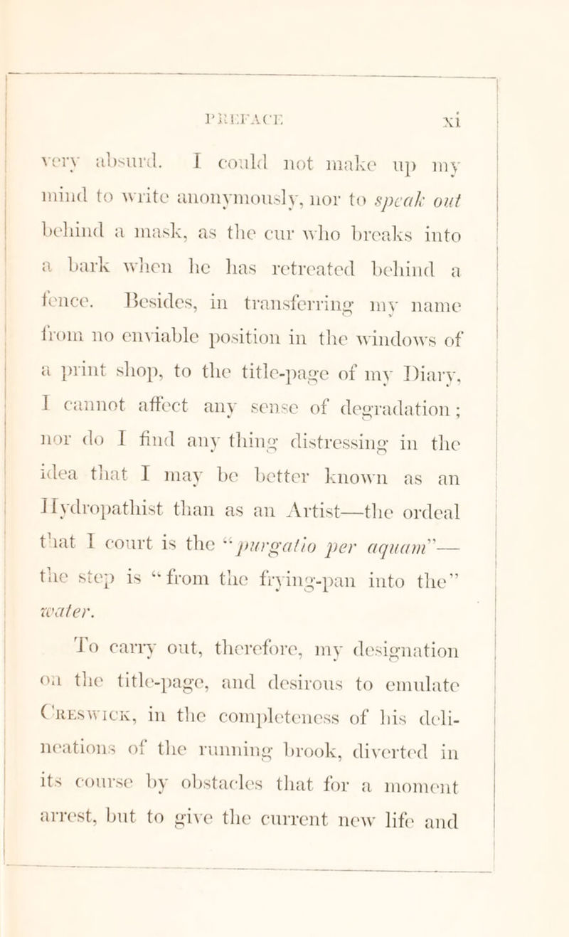 very absurd. I could not make up my mind to write anonymously, nor to speak out behind a mask, as the cur who breaks into a bark when he has retreated behind a fence. Besides, in_ transferring my name from no enviable position in the windows of a print shop, to the title-page of my Diary, I cannot affect any sense of degradation ; nor do I find any thing distressing in the idea that I may be better known as an IIlydropathist than as an Artist—the ordeal that I court is the “ purgatio per aquam’— the step is “from the frying-pan into the” water. To carry out, therefore, my designation ou the title-page, and desirous to emulate Creswick, in the completeness of his deli- neations of the running brook, diverted in its course by obstacles that for a moment arrest, but to give the current new life and
