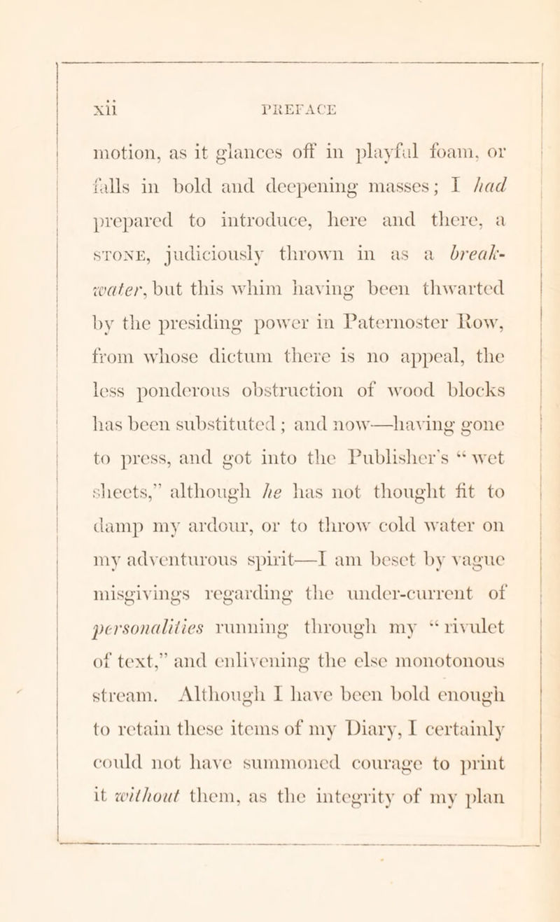motion, as it glances off in playful foam, or falls in bold and deepening masses; I had prepared to introduce, here and there, a STONE, judiciously thrown in as a_ break- water, but this whim having been thwarted by the presiding power in Paternoster Row, from whose dictum there is no appeal, the less ponderous obstruction of wood blocks has been substituted ; and now—having gone to press, and got into the Publisher's “ wet sheets,” although he has not thought fit to damp my ardour, or to throw cold water on my adventurous spivit—I am beset by vague misgivings regarding the under-current of personalities running through my “rivulet of text,” and enlivening the else monotonous stream. Although I have been bold enough to retain these items of my Diary, I certainly could not have summoned courage to print it without them, as the integrity of my plan