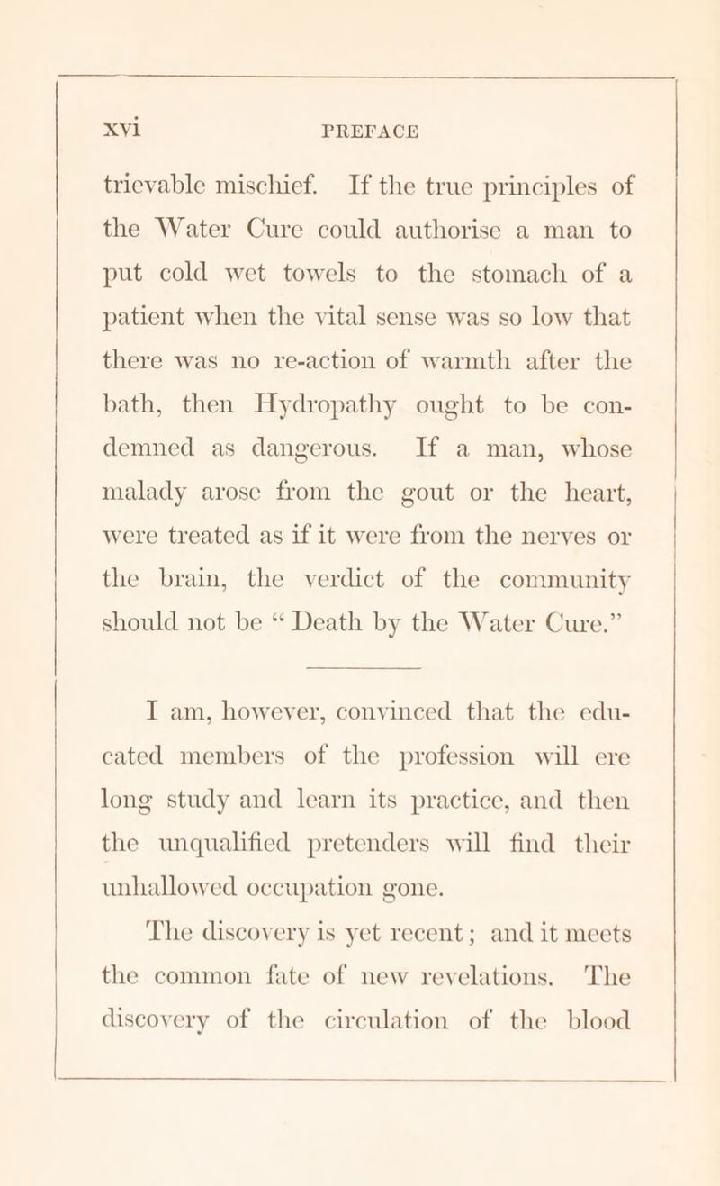 trievable mischief. If the true principles of the Water Cure could authorise a man to put cold wet towels to the stomach of a patient when the vital sense was so low that there was no re-action of warmth after the bath, then Hydropathy ought to be con- demned as dangerous. If a man, whose malady arose from the gout or the heart, were treated as if it were from the nerves or the brain, the verdict of the community should not be “ Death by the Water Cure.” I am, however, convinced that the edu- cated members of the profession will ere long study and learn its practice, and then the unqualified pretenders will find their unhallowed occupation gone. The discovery is yet recent; and it meets the common fate of new revelations. The discovery of the circulation of the blood