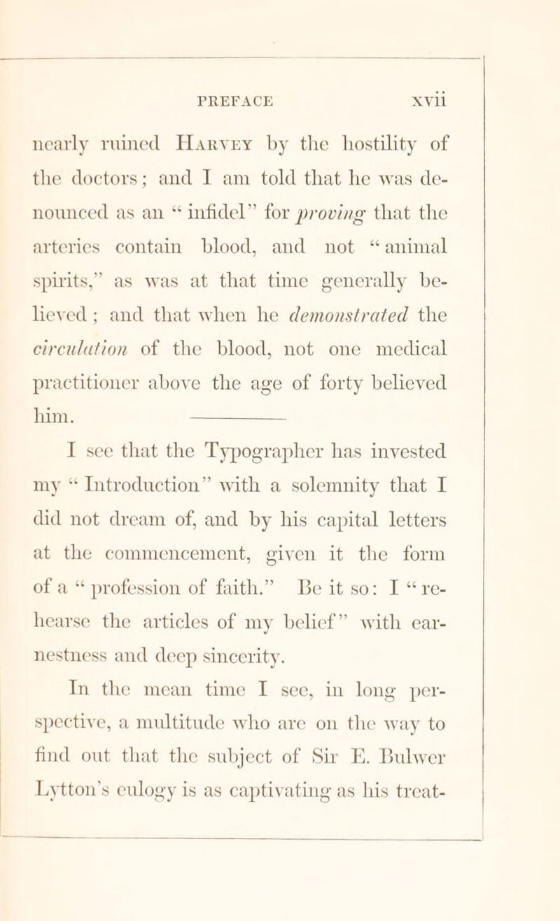 nearly ruined Harvey by the hostility of the doctors; and I am told that he was de- nounced as an “ infidel” for proving that the arteries contain blood, and not “animal spirits,” as was at that time generally be- lieved; and that when he demonstrated the circulation of the blood, not one medical practitioner above the age of forty believed him. I see that the Typographer has invested my “ Introduction” with a solemnity that I did not dream of, and by his capital letters at the commencement, given it the form of a “ profession of faith.” Be it so: I “re- hearse the articles of my belief” with ear- nestness and deep sincerity. In the mean time I see, in long per- spective, a multitude who are on the way to find out that the subject of Sir E. Bulwer Lytton’s eulogy is as captivating as his treat-
