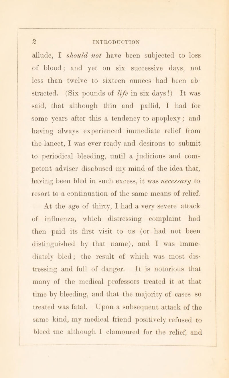 allude, I should not have been subjected to loss of blood; and yet on six successive days, not less than twelve to sixteen ounces had been ab- stracted. (Six pounds of 7/fe in six days!) It was said, that although thin and pallid, I had for some years after this a tendency to apoplexy; and having always experienced immediate relief from the lancet, I was ever ready and desirous to submit to periodical bleeding, until a judicious and com- petent adviser disabused my mind of the idea that, having been bled in such excess, it was necessary to resort to a continuation of the same means of relief. At the age of thirty, I had a very severe attack of influenza, which distressing complaint had then paid its first visit to us (or had not been distinguished by that name), and I was imime- diately bled; the result of which was most dis- tressing and full of danger. It is notorious that many of the medical professors treated it at that time by bleeding, and that the majority of cases so treated was fatal. Upon a subsequent attack of the same kind, my medical friend positively refused to bleed me although I clamoured for the relief, and