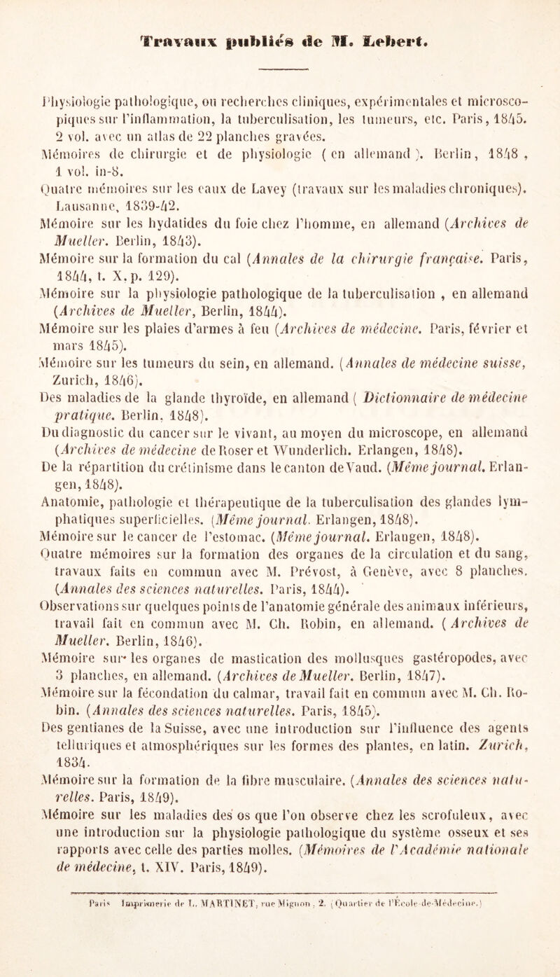 Travaux f»vif»lîrs «le Hf. ïLeliert. Physiologie pathologique, on recherches cliniques, expérimentales et microsco¬ piques sur l'inflammation, la tuberculisation, les tumeurs, etc. Paris, 1845. 2 vol. avec un atlas de 22 planches gravées. Mémoires de chirurgie et de physiologie (en allemand). Berlin, 1848, 1 vol. in-8. Quatre mémoires sur les eaux de Lavey (travaux sur les maladies chroniques). Lausanne, 1839-42. Mémoire sur les hydatides du foie chez l'homme, en allemand (Archives de Mueller. Berlin, 1843). Mémoire sur la formation du cal (Annales de la chirurgie française. Paris, 1844, t. X.p. 129). Mémoire sur la physiologie pathologique de la tuberculisation , en allemand (Archives de Mueller, Berlin, 1844). Mémoire sur les plaies d’armes à feu (Archives de médecine. Paris, février et mars 1845). Mémoire sur les tumeurs du sein, en allemand. (Annales de médecine suisse, Zurich, 1846). Des maladies de la glande thyroïde, en allemand ( Dictionnaire de médecine pratique. Berlin, 1848). Du diagnostic du cancer sur le vivant, au moyen du microscope, en allemand (Archives de médecine de Poser et Wunderlich. Erlangen, 1848). De la répartition du crétinisme dans le canton cleVaud. (Même journal, Erlan¬ gen, 1848). Anatomie, pathologie et thérapeutique de la tuberculisation des glandes lym¬ phatiques superficielles. (Même journal. Erlangen, 1848). Mémoire sur le cancer de l’estomac. (Même journal. Erlangen, 1848). Quatre mémoires sur la formation des organes de la circulation et du sang, travaux faits en commun avec M. Prévost, à Genève, avec 8 planches, (Annales des sciences naturelles. Paris, 1844). Observations sur quelques points de l’anatomie générale des animaux inférieurs, travail fait en commun avec M. Gh. Robin, en allemand. (Archives de Mueller. Berlin, 1846). Mémoire sur les organes de mastication des mollusques gastéropodes, avec 3 planches, en allemand. (Archives de Mueller. Berlin, 1847). Mémoire sur la fécondation du calmar, travail fait en commun avec M. Ch. Ro¬ bin. (Annales des sciences naturelles. Paris, 1845). Des gentianes de la Suisse, avec une introduction sur l’influence des agents telluriques et atmosphériques sur les formes des plantes, en latin. Zurich, 1834. Mémoire sur la formation de la fibre musculaire. (Annales des sciences natu¬ relles. Paris, 1849). Mémoire sur les maladies des os que l’on observe chez les scrofuleux, avec une introduction sur la physiologie pathologique du système osseux et ses rapports avec celle des parties molles. (Mémoires de VAcadémie nationale de médecine, t. XIV. Paris, 1849). Pari* Imprimerie de T., MARTINET, rue Mignon . 2, ( Quartier de l’École -de-Médecine.j